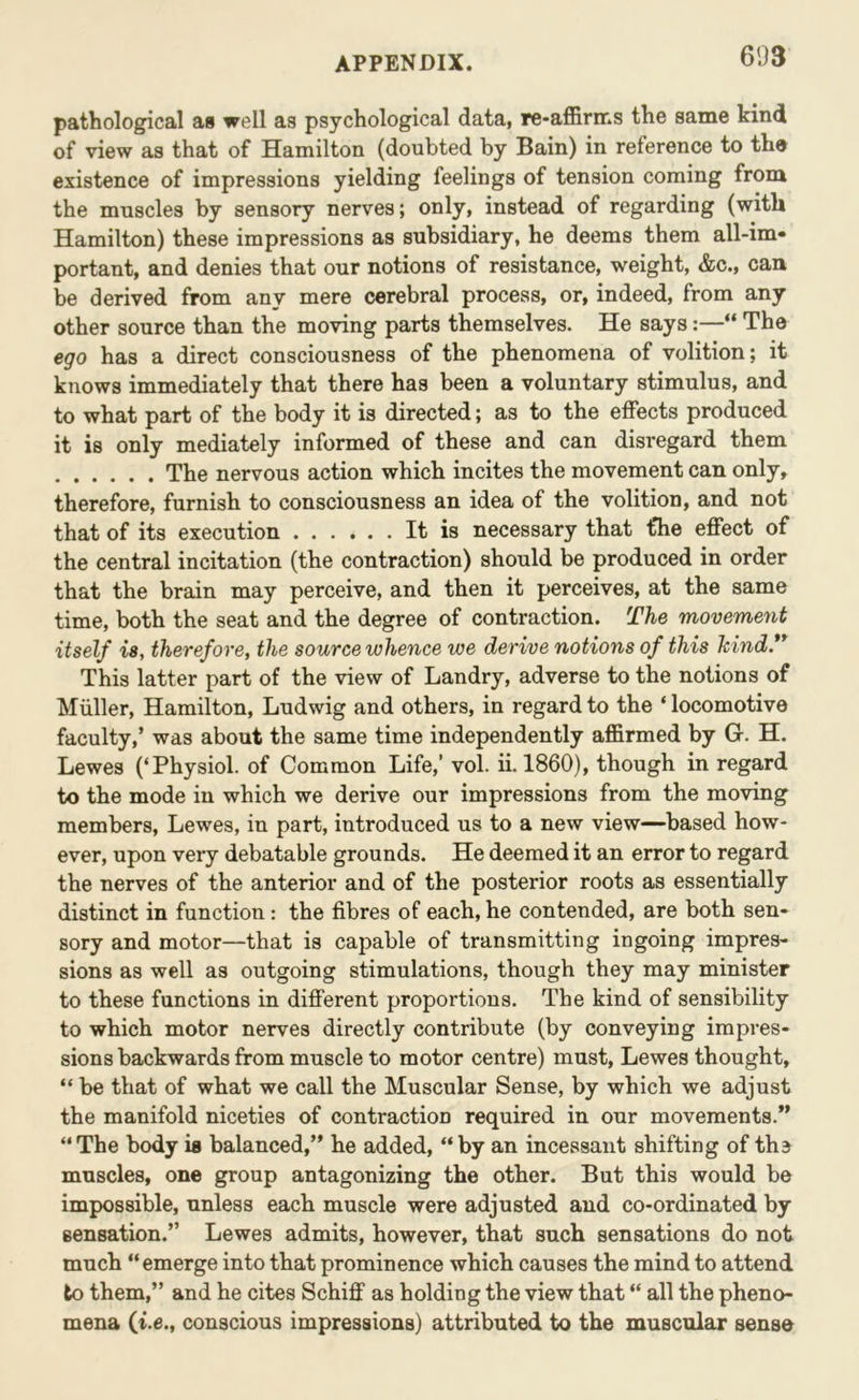 pathological as well as psychological data, re-affirms the same kind of view as that of Hamilton (doubted by Bain) in reference to tho existence of impressions yielding feelings of tension coming from the muscles by sensory nerves; only, instead of regarding (with Hamilton) these impressions as subsidiary, he deems them all-im- portant, and denies that our notions of resistance, weight, &c., can be derived from any mere cerebral process, or, indeed, from any other source than the moving parts themselves. He says:—“ The ego has a direct consciousness of the phenomena of volition; it knows immediately that there has been a voluntary stimulus, and to what part of the body it is directed; as to the effects produced it is only mediately informed of these and can disregard them The nervous action which incites the movement can only, therefore, furnish to consciousness an idea of the volition, and not that of its execution It is necessary that the effect of the central incitation (the contraction) should be produced in order that the brain may perceive, and then it perceives, at the same time, both the seat and the degree of contraction. The movement itself is, therefore, the source whence we derive notions of this hind.** This latter part of the view of Landry, adverse to the notions of Muller, Hamilton, Ludwig and others, in regard to the ‘ locomotive faculty,’ was about the same time independently affirmed by G. H. Lewes (‘Physiol, of Common Life,’ vol. ii. 1860), though in regard to the mode in which we derive our impressions from the moving members, Lewes, in part, introduced us to a new view—based how- ever, upon very debatable grounds. He deemed it an error to regard the nerves of the anterior and of the posterior roots as essentially distinct in function: the fibres of each, he contended, are both sen- sory and motor—that is capable of transmitting ingoing impres- sions as well as outgoing stimulations, though they may minister to these functions in different proportions. The kind of sensibility to which motor nerves directly contribute (by conveying impres- sions backwards from muscle to motor centre) must, Lewes thought, “ be that of what we call the Muscular Sense, by which we adjust the manifold niceties of contraction required in our movements.” “The body is balanced,” he added, “by an incessant shifting of tha muscles, one group antagonizing the other. But this would be impossible, unless each muscle were adjusted and co-ordinated by sensation.” Lewes admits, however, that such sensations do not much “emerge into that prominence which causes the mind to attend to them,” and he cites Schiff as holding the view that “ all the pheno- mena (t.e., conscious impressions) attributed to the muscular sense