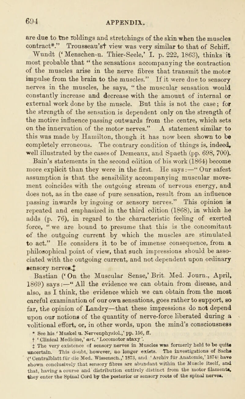 are due to trie roldings and stretchings of the skin when the muscles contract*.” Trousseau’st view was very similar to that of Schiff. Wundt (‘ Menschen-u. Thier-Seele,’ I. p. 222, 1863), thinks it most probable that “ the sensations accompanying the contraction of the muscles arise in the nerve fibres that transmit the motor impulse from the brain to the muscles.” If it were due to sensory nerves in the muscles, he says, “ the muscular sensation would constantly increase and decrease with the amount of internal or external work done by the muscle. But this is not the case; for the strength of the sensation is dependent only on the strength of the motive influence passing outwards from the centre, which sets on the innervation of the motor nerves.” A statement similar to this was made by Hamilton, though it has now been shown to be completely erroneous. The contrary condition of things is, indeed, well illustrated by the cases of Demearix, and Spaeth (pp. 698, 700). Bain’s statements in the second edition of his work (1864) become more explicit than they were in the first. He says:—“ Our safest assumption is that the sensibility accompanying muscular move- ment coincides with the outgoing stream of nervous energy, and does not, as in the case of pure sensation, result from an influence passing inwards by ingoing or sensory nerves.” This opinion is repeated and emphasized in the third edition (1868), in which he adds (p. 76), in regard to the characteristic feeling of exerted force, “ we are bound to presume that this is the concomitant of the outgoing current by which the muscles are stimulated to act.” He considers it to be of immense consequence, from a philosophical point of view, that such impressions should be asso- ciated with the outgoing current, and not dependent upon ordinary sensory nerves.^ Bastian (‘ On the Muscular Sense,’ Brit. Med. Journ., April, 1869) says:—“All the evidence we can obtain from disease, and also, as I think, the evidence which we can obtain from the most careful examination of our own sensations, goes rather to support, so far, the opinion of Landry—that these impressions do not depend upon our notions of the quantity of nerve-force liberated during a volitional effort, or, in other words, upon the mind’s consciousness • See his ‘ Muskel u. Nervenphysiol.,’ pp. 166, ff. t ‘ Clinical Medicine,’ art. ‘ Locomotor ataxy ’. J The very existence of sensory nerves in Muscles was formerly held to bo quite uncertain. This doubt, however, no longer exists. The investigations of Sachs <‘ Centralblatt fiir die Med. Wissensch.,* 1873, and ‘ Archiv fUr Anatomic,’ 1874) have shown conclusively that sensory fibres are abundant within the Muscle itself, and that, having a course and distribution entirely distinct from the motor filaments, they enter the Spinal Cord by the posterior or sensory roots of the spinal nerves.