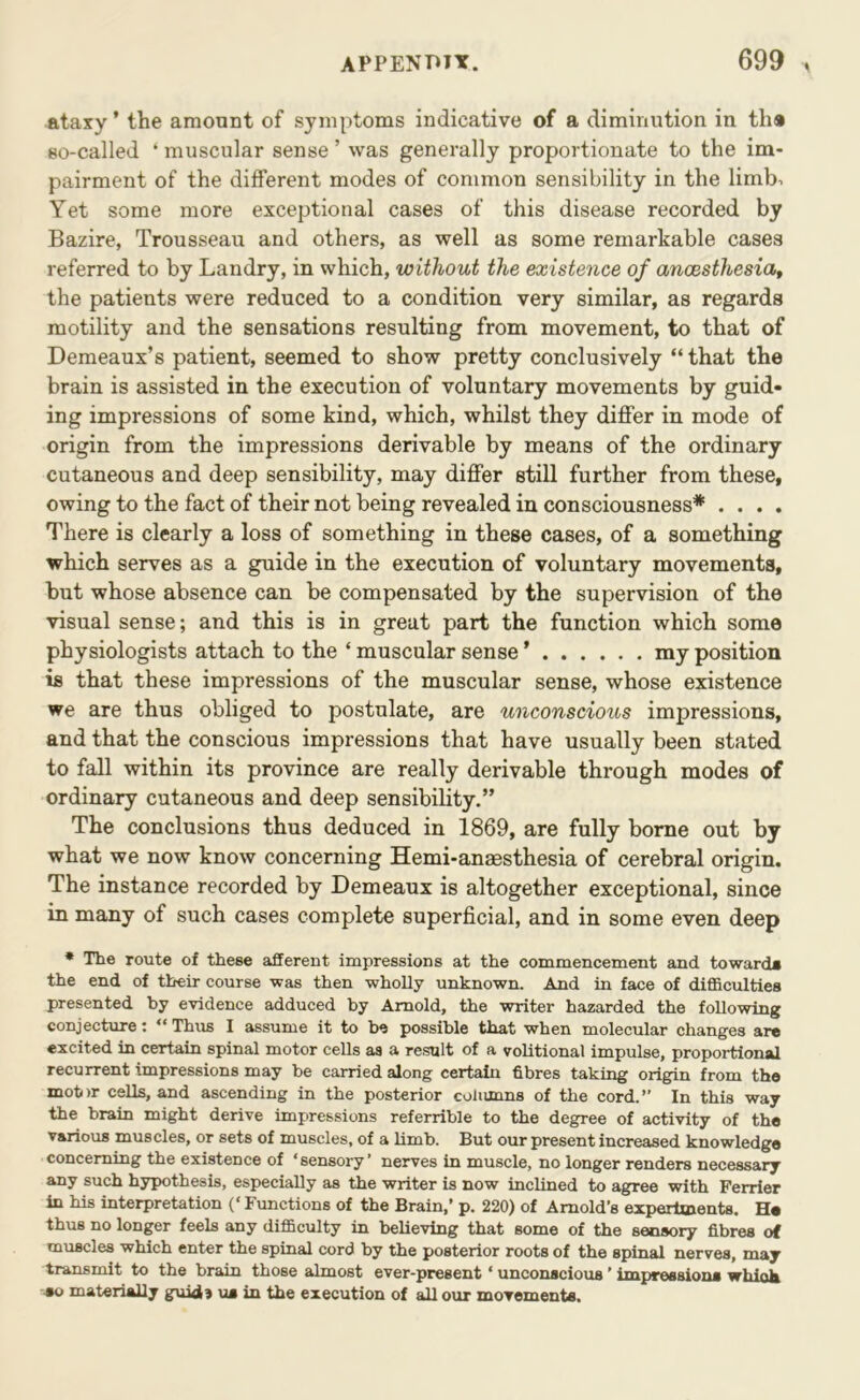 ataxy’ the amount of symptoms indicative of a diminution in th® so-called ‘ muscular sense ’ was generally proportionate to the im- pairment of the different modes of common sensibility in the limb. Yet some more exceptional cases of this disease recorded by Bazire, Trousseau and others, as well as some remarkable cases referred to by Landry, in which, without the existence of anoesthesiat the patients were reduced to a condition very similar, as regards motility and the sensations resulting from movement, to that of Demeaux’s patient, seemed to show pretty conclusively “ that the brain is assisted in the execution of voluntary movements by guid- ing impressions of some kind, which, whilst they differ in mode of origin from the impressions derivable by means of the ordinary cutaneous and deep sensibility, may differ still further from these, owing to the fact of their not being revealed in consciousness* .... There is clearly a loss of something in these cases, of a something which serves as a guide in the execution of voluntary movements, but whose absence can be compensated by the supervision of the visual sense; and this is in great part the function which some physiologists attach to the ‘ muscular sense ’ my position is that these impressions of the muscular sense, whose existence we are thus obliged to postulate, are unconscious impressions, and that the conscious impressions that have usually been stated to fall within its province are really derivable through modes of ordinary cutaneous and deep sensibility.” The conclusions thus deduced in 1869, are fully borne out by what we now know concerning Hemi-anaesthesia of cerebral origin. The instance recorded by Demeaux is altogether exceptional, since in many of such cases complete superficial, and in some even deep * The route of these afferent inapressions at the commencement and toward* the end of their course was then wholly unknown. And in face of difl&culties presented by evidence adduced by Arnold, the writer hazarded the following conjecture: ” Thus I assume it to be possible that when molecular changes are excited in certain spinal motor cells as a result of a volitional impulse, proportional recurrent impressions may be carried along certain fibres taking origin from the mot)r cells, and ascending in the posterior coltimns of the cord.” In this way the brain might derive impressions referrible to the degree of activity of the various muscles, or sets of muscles, of a hmb. But our present increased knowledge concerning the existence of ‘sensory’ nerves in muscle, no longer renders necessary any such hypothesis, especially as the writer is now inclined to agree with Perrier in his interpretation (‘ Functions of the Brain,’ p. 220) of Arnold’s expertments, H* thus no longer feels any difficulty in believing that some of the sensory fibres of muscles which enter the spinal cord by the posterior roots of the spinal nerves, may transmit to the brain those almost ever-present ‘ unconscious ’ impression* which ■*0 materially guid) u* in the execution of all our movements.