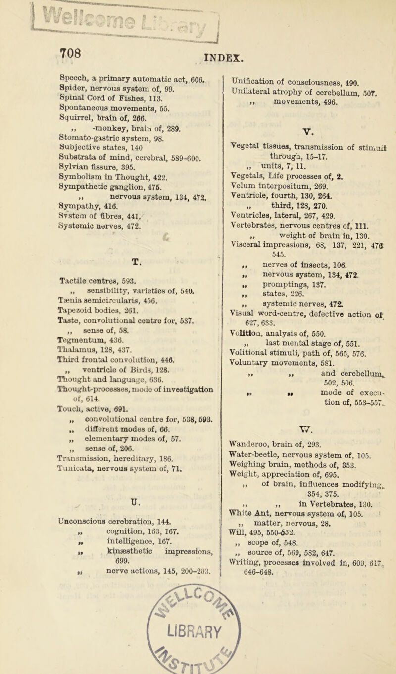 INDEX Speech, a primary automatic act, 606. Spider, nervous system of, 99. Spinal Cord of Fishes, 113. Spontaneous movements, 55. Squirrel, brain of, 266. ,, -monkey, brain of, 289. Stomato-gastric system, 98. Subjective states, 140 Substrata of mind, cerebral, 589-600. Sylvian fissure, 395. Symbolism in Thought, 422. Sympathetic ganglion, 476. ,, nervous system, 134, 472, Syropathy, 416. Svstem of fibres, 441, Systemic nerves, 472. C T. Tactile centres, 693. „ sensibility, varieties of, 540. T*uia semicircularis, 456. Tapezoid bodies, 261. Taste, convolutional centre for, 637. ,, sense of, 58. Tegmentum, 436. Thalamus, 128, 437. Third frontal convolution, 446. „ ventricle of Birds, 128. Tliought and language, 636. Thought-processes, mode of investigation of, 614. Touch, active, 691. „ convolutional centre for, 538, 693. „ different modes of, 66. „ elementary modes of, 67. ,, sense of, 206. Transmission, hereditary, 186. Tuuicata, nervous system of, 71. u. Unconscious cerebration, 144. „ cognition, 163, 167. „ inteUigence, 167. ,, kinaesthetic impressions, 699. t, nerve actions, 145, 200-203. Unification of consciousness, 490. Unilateral atrophy of cerebellum, 507. ,, movements, 496. V. Vegetal tissues, transmission of stimuli through, 15-17. ,, units, 7, 11. Vegetals, Life processes of, 2. Velum interpositum, 269. Ventricle, fourth, 130, 264. „ third, 128, 270. Ventricles, lateral, 267, 429. Vertebrates, nervous centres of, 111. „ weight of brain in, 130. Visceral impressions, 68, 137, 221, 476 545. „ nerves of insects, 106. „ nervous system, 134, 472. „ promptings, 137. „ states, 226. ,, systemic nerves, 472. Visual word-centre, defective action ot 627, 633. Volitlou, analysis of, 550. ,, last mental stage of, 551. Volitional stimuli, path of, 565, 576. Voluntary movements, 581. ,p „ and cerebellum^ 502, 506. $t M mode of execu- tion of, 553-557.. T/. Wanderoo, brain of, 293. Water-beetle, nervous system of, 105. Weighing brain, methods of, 353. Weight, appreciation of, 695. „ of brain, influences modifying, 354, 375. .. ,, in Vertebrates, 130. White Ant, nervous system of, 105. ,, matter, nervous, 28. Will, 495, 550-652. ,, scope of, 548. „ source of, 669, 582, 647. Writing, processes involved in, 609, 617« 646-648.