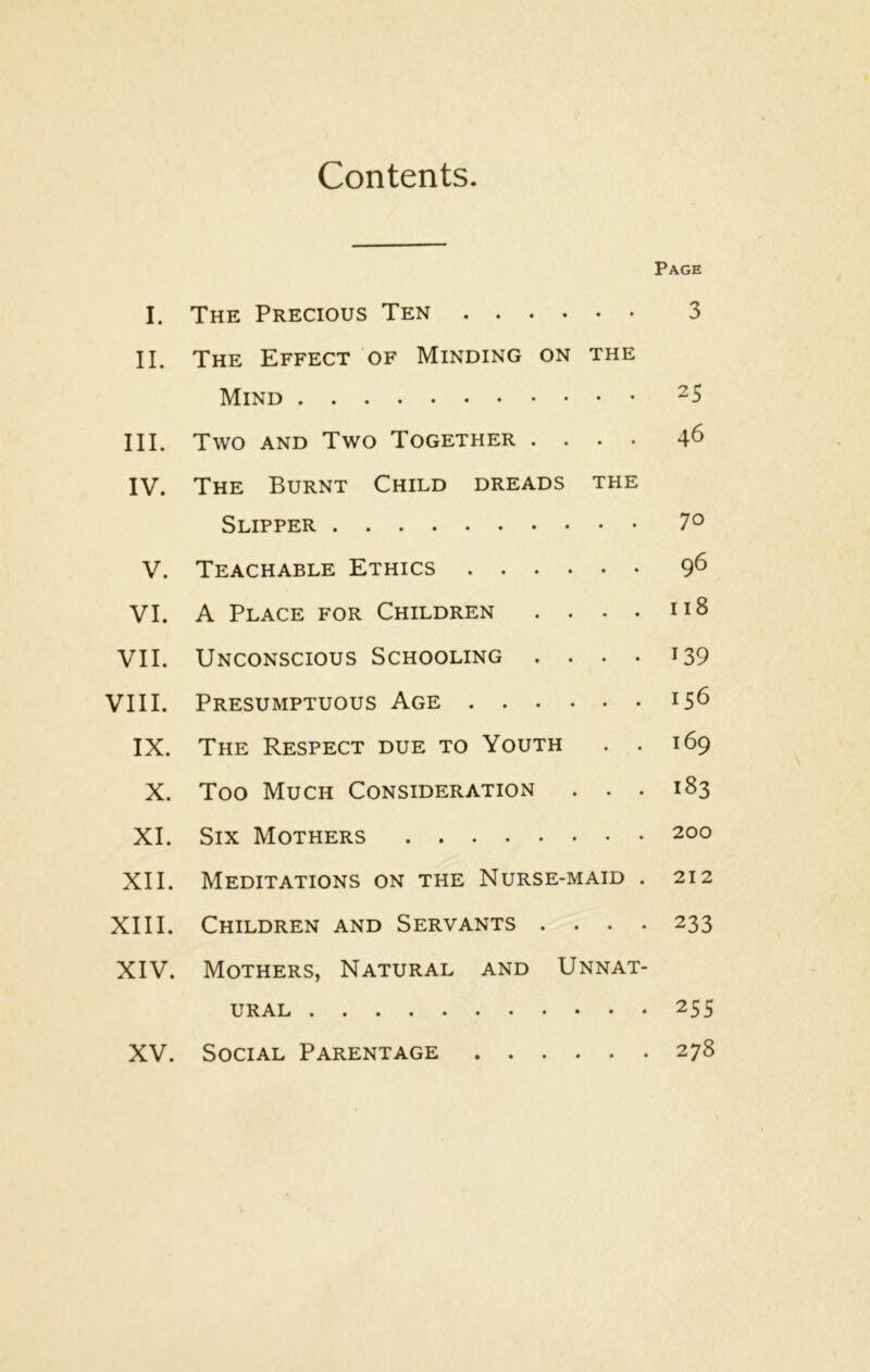 Contents. Page I. The Precious Ten 3 II. The Effect of Minding on the Mind ^5 III. Two AND Two Together .... 46 IV. The Burnt Child dreads the Slipper 7° V. Teachable Ethics 9^ VI. A Place for Children . . . . n8 VII. Unconscious Schooling . • • • i39 VIII. Presumptuous Age 156 IX. The Respect due to Youth . . 169 X. Too Much Consideration . . . 183 XI. Six Mothers 200 XII. Meditations on the Nurse-maid . 212 XIII. Children and Servants .... 233 XIV. Mothers, Natural and Unnat- ural 255 . 278 XV. Social Parentage