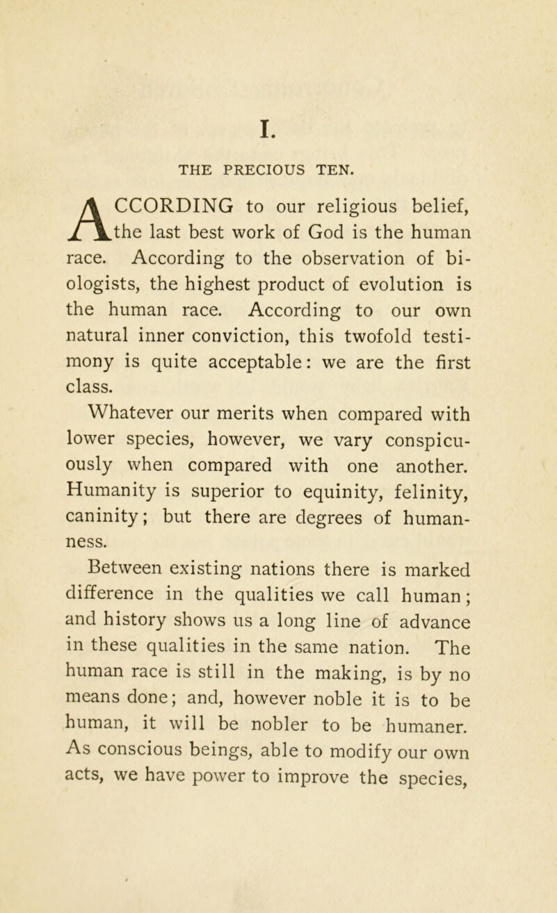 I. THE PRECIOUS TEN. According to our religious belief, the last best work of God is the human race. According to the observation of bi- ologists, the highest product of evolution is the human race. According to our own natural inner conviction, this twofold testi- mony is quite acceptable: we are the first class. Whatever our merits when compared with lower species, however, we vary conspicu- ously when compared with one another. Humanity is superior to equinity, felinity, caninity; but there are degrees of human- ness. Between existing nations there is marked difference in the qualities we call human; and history shows us a long line of advance in these qualities in the same nation. The human race is still in the making, is by no means done; and, however noble it is to be human, it will be nobler to be humaner. As conscious beings, able to modify our own acts, we have power to improve the species.