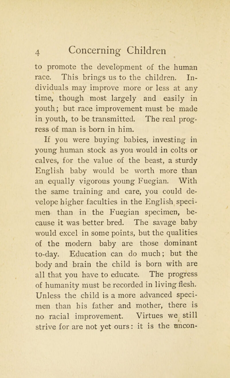 to promote the development of the human race. This brings us to the children. In- dividuals may improve more or less at any time, though most largely and easily in youth; but race improvement must be made in youth, to be transmitted. The real prog- ress of man is born in him. If you were buying babies, investing in young human stock as you would in colts or calves, for the value of the beast, a sturdy English baby would be worth more than an equally vigorous young Fuegian. With the same training and care, you could de- velope higher faculties in the English speci- men than in the Fuegian specimen, be- cause it was better bred. The savage baby would excel in some points, but the qualities of the modern baby are those dominant to-day. Education can do much; but the body and brain the child is born with are all that you have to educate. The progress of humanity must be recorded in living flesh. Unless the child is a more advanced speci- men than his father and mother, there is no racial improvement. Virtues we^ still strive for are not yet ours: it is the uncon-