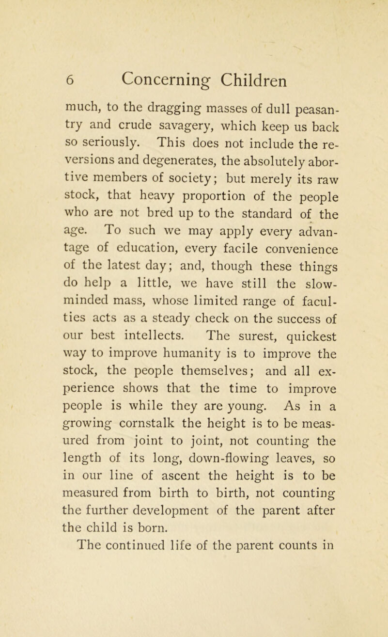 much, to the dragging masses of dull peasan- try and crude savagery, which keep us back so seriously. This does not include the re- versions and degenerates, the absolutely abor- tive members of society; but merely its raw stock, that heavy proportion of the people who are not bred up to the standard of the age. To such we may apply every advan- tage of education, every facile convenience of the latest day; and, though these things do help a little, we have still the slow- minded mass, whose limited range of facul- ties acts as a steady check on the success of our best intellects. The surest, quickest way to improve humanity is to improve the stock, the people themselves; and all ex- perience shows that the time to improve people is while they are young. As in a growing cornstalk the height is to be meas- ured from joint to joint, not counting the length of its long, down-flowing leaves, so in our line of ascent the height is to be measured from birth to birth, not counting the further development of the parent after the child is born. The continued life of the parent counts in
