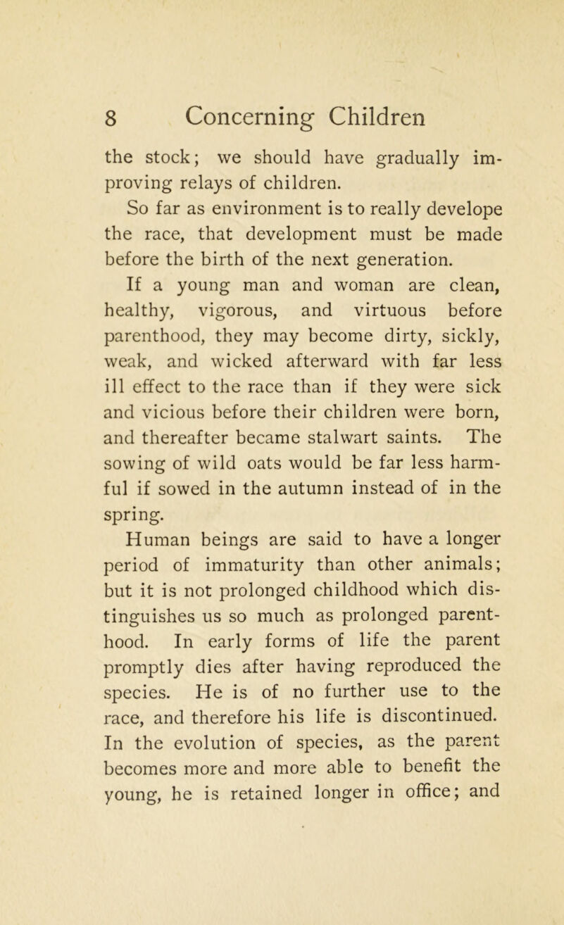 the stock; we should have gradually im- proving relays of children. So far as environment is to really develope the race, that development must be made before the birth of the next generation. If a young man and woman are clean, healthy, vigorous, and virtuous before parenthood, they may become dirty, sickly, weak, and wicked afterward with far less ill effect to the race than if they were sick and vicious before their children were born, and thereafter became stalwart saints. The sowing of wild oats would be far less harm- ful if sowed in the autumn instead of in the spring. Human beings are said to have a longer period of immaturity than other animals; but it is not prolonged childhood which dis- tinguishes us so much as prolonged parent- hood. In early forms of life the parent promptly dies after having reproduced the species. He is of no further use to the race, and therefore his life is discontinued. In the evolution of species, as the parent becomes more and more able to benefit the young, he is retained longer in office; and