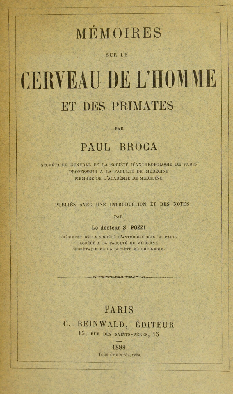 MÉMOIRES SUR LE CERVEAU DE L’HOMME ET DES PRIMATES PAR PAUL BROGA SECRÉTAIRE GÉNÉRAL DE LA SOCIÉTÉ D’ANTHROPOLOGIE DE PARIS PROFESSEUR A LA FACULTÉ DE MÉDECINE MEMBRE DE L'ACADÉMIE DE MÉDECINE PUBLIÉS AVEC UNE INTRODUCTION ET DES NOTES PAR Le docteur S. POZZI PRÉSIDENT DE LA SOCIÉTÉ D’ANTHROPOLOGIE DE PARIS AGRÉGÉ A LA FACULTÉ DE MÉDECINE SECRÉTAIRE DE LA SOCIÉTÉ DE CHIRURGIE. PARIS C. REINWALD, ÉDITEUR 15, RUE DES SAINTS-PÈRES, 15 1888 Tous droits réservés.