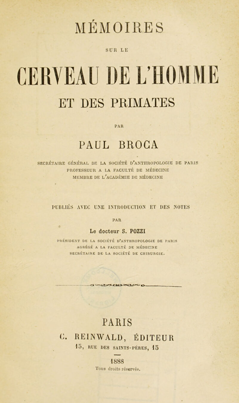 SUR LE CERVEAU UE L’HOMME ET DES PRIMATES PAR PAUL BROGA SECRÉTAIRE GÉNÉRAL DF. LA SOCIÉTÉ D’ANTHROPOLOGIE DE PARIS PROFESSEUR A LA FACULTÉ DE MÉDECINE MEMBRE DE L'ACADÉMIE DE MÉDECINE PUBLIÉS AVEC UNE INTRODUCTION ET DES NOTES PAR Le docteur S. POZZI PRÉSIDENT DE LA SOCIÉTÉ D’ANTHROPOLOGIE DE PARIS AGRÉGÉ A LA FACULTÉ DE MÉDECINE SECRÉTAIRE DE LA SOCIÉTÉ DE CHIRURGIE. PARIS C. REINWALD, ÉDITEUR 15, RUE DES SAINTS-PÈRES, 15 1888 Tous droits réservés.