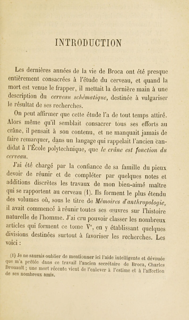 INTRODUCTION Les dernières années de la vie de Broca ont été presque entièrement consacrées à l’étude du cerveau, et quand la mort est venue le frapper, il mettait la dernière main à une description du cerveau schématique, destinée à vulgariser le résultat de ses recherches. On peut affirmer que cette étude l’a de tout temps attiré. Alors même qu’il semblait consacrer tous ses efforts au crâne, il pensait à son contenu, et ne manquait jamais de faire remarquer, dans un langage qui rappelait l’ancien can- didat à 1 Ecole polytechnique, que le crâne est fonction du cerveau. J ai été chargé par la confiance de sa famille du pieux devoir de réunir et de compléter par quelques notes et additions discrètes les travaux de mon bien-aimé maître qui se rapportent au cerveau (1). Ils forment le plus étendu des volumes où, sous le titre de Mémoires d’anthropologie, d avait commencé à réunir toutes ses œuvres sur l’histoire naturelle de l’homme. J’ai cru pouvoir classer les nombreux articles qui forment ce tome V\ en y établissant quelques divisions destinées surtout à favoriser les recherches. Les voici : (I) Je ne saurais oublier de montionner ici l’aide intelligente et dévouée que m’a prêtée dans ce travail l'ancien secrétaire de Broca, Charles Drouault ; une mort récente vient de l’enlever à l’estime et à l’affection de ses nombreux amis.