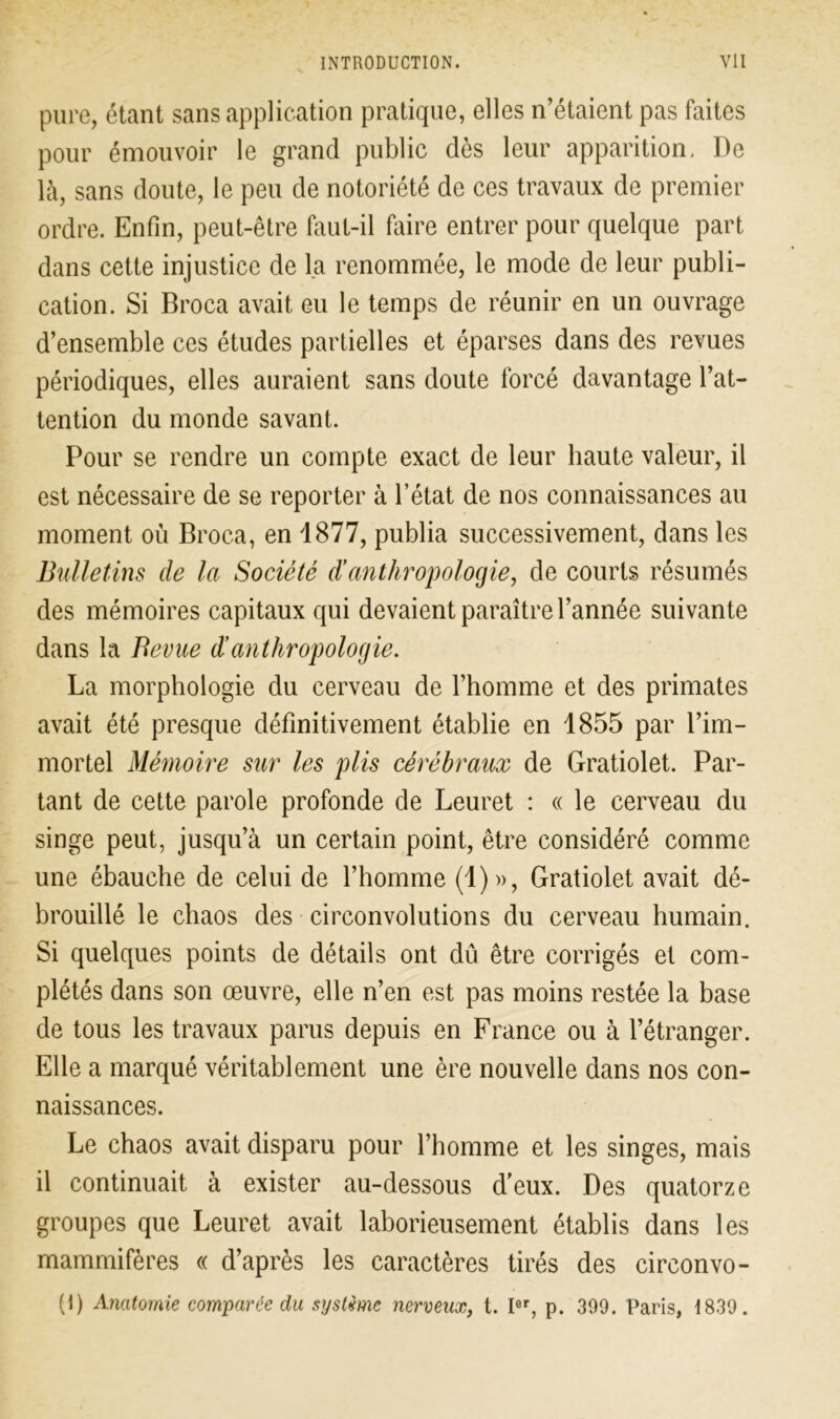 pure, étant sans application pratique, elles n’étaient pas faites pour émouvoir le grand public dès leur apparition. De là, sans doute, le peu de notoriété de ces travaux de premier ordre. Enfin, peut-être faut-il faire entrer pour quelque part dans cette injustice de la renommée, le mode de leur publi- cation. Si Broca avait eu le temps de réunir en un ouvrage d’ensemble ces études partielles et éparses dans des revues périodiques, elles auraient sans doute forcé davantage l’at- tention du monde savant. Pour se rendre un compte exact de leur haute valeur, il est nécessaire de se reporter à l’état de nos connaissances au moment où Broca, en 1877, publia successivement, dans les Bulletins de la Société d’anthropologie, de courts résumés des mémoires capitaux qui devaient paraître l’année suivante dans la Bevue dé anthropologie. La morphologie du cerveau de l’homme et des primates avait été presque définitivement établie en 1855 par l’im- mortel Mémoire sur les plis cérébraux de Gratiolet. Par- tant de cette parole profonde de Leuret : « le cerveau du singe peut, jusqu’à un certain point, être considéré comme une ébauche de celui de l’homme (1)», Gratiolet avait dé- brouillé le chaos des circonvolutions du cerveau humain. Si quelques points de détails ont dû être corrigés et com- plétés dans son œuvre, elle n’en est pas moins restée la base de tous les travaux parus depuis en France ou à l’étranger. Elle a marqué véritablement une ère nouvelle dans nos con- naissances. Le chaos avait disparu pour l’homme et les singes, mais il continuait à exister au-dessous d’eux. Des quatorze groupes que Leuret avait laborieusement établis dans les mammifères « d’après les caractères tirés des circonvo- (1) Anatomie comparée du système nerveux, t. Ier, p. 309. Paris, 1830.