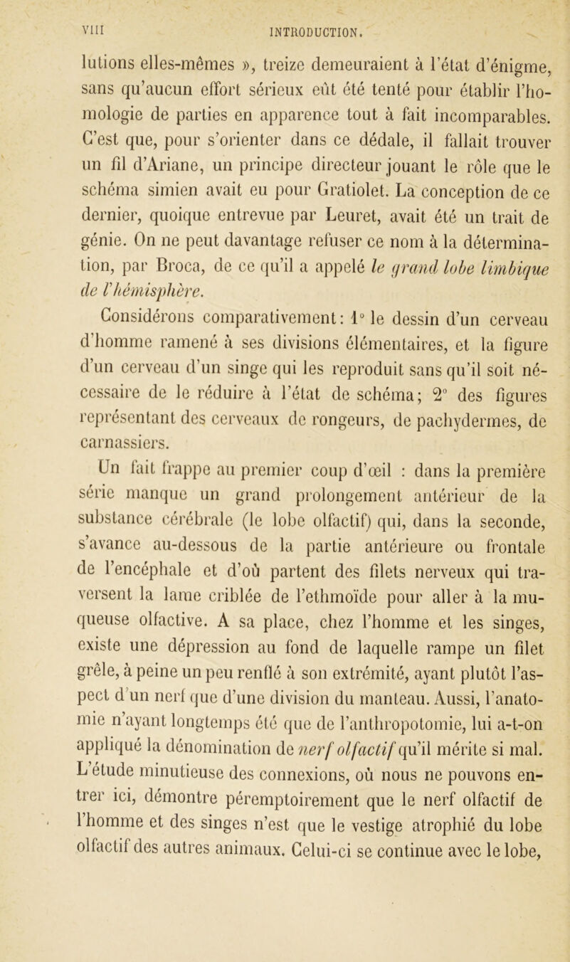 lutions elles-mêmes », treize demeuraient à l’état d’énigme, sans qu’aucun effort sérieux eût été tenté pour établir l’ho- mologie de parties en apparence tout à fait incomparables. C’est que, pour s’orienter dans ce dédale, il fallait trouver un fil d’Ariane, un principe directeur jouant le rôle que le schéma simien avait eu pour Gratiolet. La conception de ce dernier, quoique entrevue par Leuret, avait été un trait de génie. On ne peut davantage refuser ce nom à la détermina- tion, par Broea, de ce qu’il a appelé le grand lobe Imbique de F hémisphère. Considérons comparativement: 1° le dessin d’un cerveau d’homme ramené à ses divisions élémentaires, et la figure d’un cerveau d’un singe qui les reproduit sans qu’il soit né- cessaire de le réduire à l’état de schéma; 2° des figures représentant des cerveaux de rongeurs, de pachydermes, de carnassiers. (Jn lait frappe au premier coup d’œil : dans la première série manque un grand prolongement antérieur de la substance cérébrale (le lobe olfactif) qui, dans la seconde, s’avance au-dessous de la partie antérieure ou frontale de l’encéphale et d’où partent des filets nerveux qui tra- versent la lame criblée de l’ethmoïde pour aller à la mu- queuse olfactive. A sa place, chez l’homme et les singes, existe une dépression au fond de laquelle rampe un filet grêle, à peine un peu renflé à son extrémité, ayant plutôt l’as- pect d un nerf que d’une division du manteau. Aussi, l’anato- mie n ayant longtemps été que de l’anthropotomie, lui a-t-on appliqué la dénomination de nerf olfactif qu’il mérite si mal. L étude minutieuse des connexions, où nous ne pouvons en- trer ici, démontre péremptoirement que le nerf olfactif de 1 homme et des singes n’est que le vestige atrophié du lobe ollactil des autres animaux. Celui-ci se continue avec le lobe,