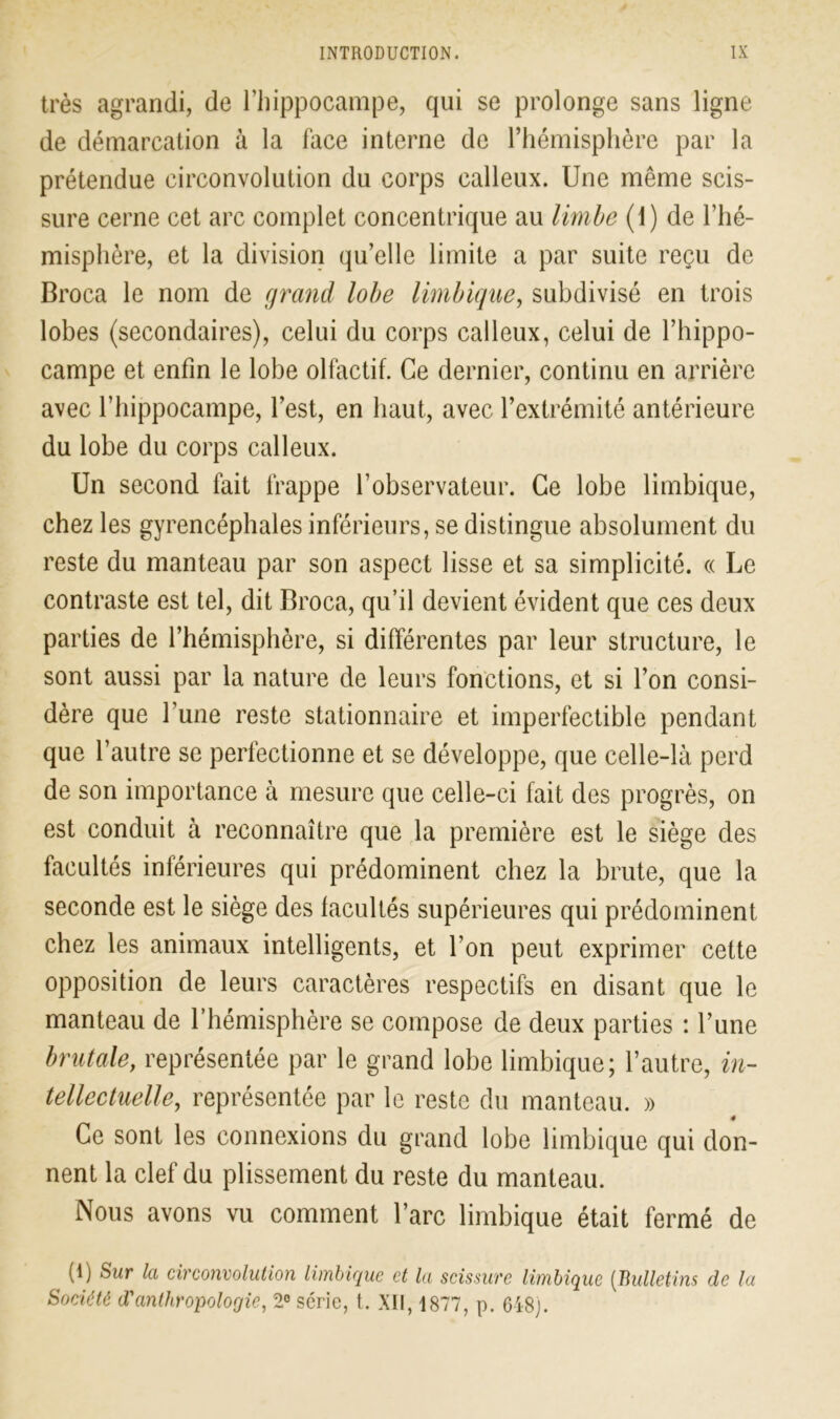 très agrandi, de l’hippocampe, qui se prolonge sans ligne de démarcation à la face interne de l’hémisphère par la prétendue circonvolution du corps calleux. Une même scis- sure cerne cet arc complet concentrique au limbe (1) de l’hé- misphère, et la division qu’elle limite a par suite reçu de Broca le nom de grand lobe Imbique, subdivisé en trois lobes (secondaires), celui du corps calleux, celui de l’hippo- campe et enfin le lobe olfactif. Ce dernier, continu en arrière avec l’iiippocampe, l’est, en haut, avec l’extrémité antérieure du lobe du corps calleux. Un second fait frappe l’observateur. Ce lobe limbique, chez les gyrencéphales inférieurs, se distingue absolument du reste du manteau par son aspect lisse et sa simplicité. « Le contraste est tel, dit Broca, qu’il devient évident que ces deux parties de l’hémisphère, si différentes par leur structure, le sont aussi par la nature de leurs fonctions, et si l’on consi- dère que l’une reste stationnaire et imperfectible pendant que l’autre se perfectionne et se développe, que celle-là perd de son importance à mesure que celle-ci fait des progrès, on est conduit à reconnaître que la première est le siège des facultés inférieures qui prédominent chez la brute, que la seconde est le siège des facultés supérieures qui prédominent chez les animaux intelligents, et l’on peut exprimer cette opposition de leurs caractères respectifs en disant que le manteau de l’hémisphère se compose de deux parties : l’une brutale, représentée par le grand lobe limbique; l’autre, in- tellectuelle, représentée par le reste du manteau. » ê Ce sont les connexions du grand lobe limbique qui don- nent la clef du plissement du reste du manteau. Nous avons vu comment l’arc limbique était fermé de (1) Sur la circonvolution limbique et la scissure limbique (Bulletins de la Société d'anthropologie, 2° série, t. XII, 1877, p. 648).