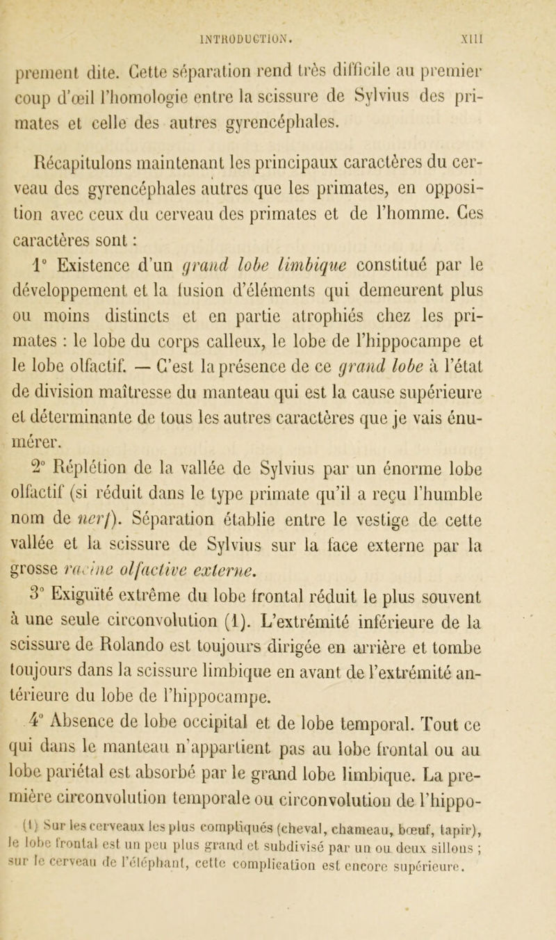 promeut dite. Cette séparation rend très difficile au premier coup d'œil l’homologie entre la scissure de Sylvius des pri- mates et celle des autres gyrencépliales. Récapitulons maintenant les principaux caractères du cer- veau des gyrencépliales autres que les primates, en opposi- tion avec ceux du cerveau des primates et de l’homme. Ces caractères sont : 1° Existence d’un grand lobe limbique constitué par le développement et la lusion d’éléments qui demeurent plus ou moins distincts et en partie atrophiés chez les pri- mates : le lobe du corps calleux, le lobe de l’hippocampe et le lobe olfactif. — C’est la présence de ce grand lobe à l’état de division maîtresse du manteau qui est la cause supérieure et déterminante de tous les autres caractères que je vais énu- mérer. 2° Réplétion de la vallée de Sylvius par un énorme lobe olfactif (si réduit dans le type primate qu’il a reçu l’humble nom de ncrj). Séparation établie entre le vestige de cette vallée et la scissure de Sylvius sur la face externe par la grosse racine olfactive externe. 3° Exiguïté extrême du lobe frontal réduit le plus souvent à une seule circonvolution (1). L’extrémité inférieure de la scissure de Rolando est toujours dirigée en arrière et tombe toujours dans la scissure limbique en avant de l’extrémité an- térieure du lobe de l’hippocampe. 4° Absence de lobe occipital et de lobe temporal. Tout ce qui dans le manteau n’appartient pas au lobe frontal ou au lobe pariétal est absorbé par le grand lobe limbique. La pre- mière circonvolution temporale ou circonvolution de l’hippo- (!} Sur les cerveaux les plus compliqués (cheval, chameau, bœuf, tapir), le lobe frontal est un peu plus grand et subdivisé par un ou deux sillons ; sur le cerveau de 1 éléphant, cette complication est encore supérieure.