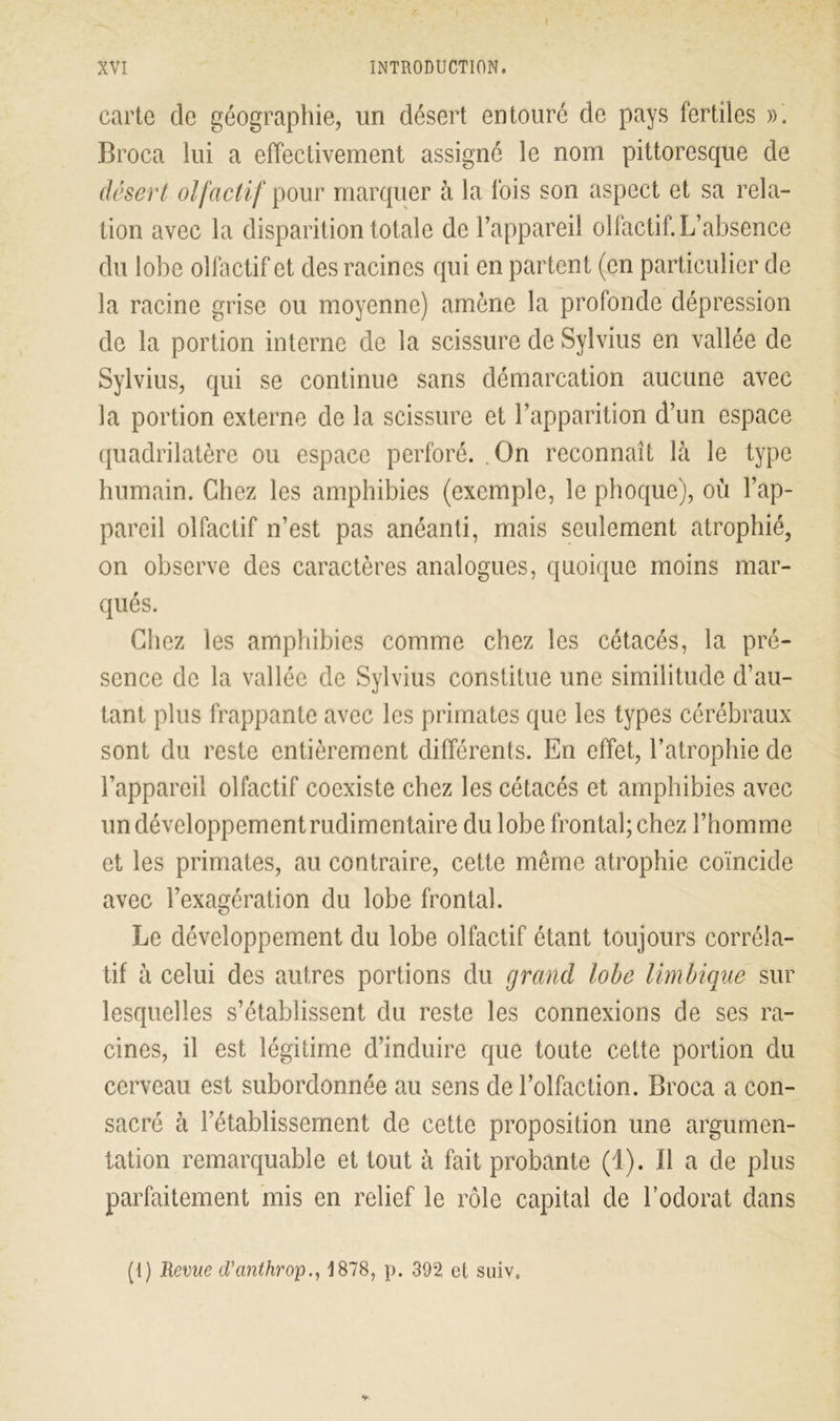 carte cle géographie, un désert entouré de pays fertiles ». Broca lui a effectivement assigné le nom pittoresque de désert olfactif pour marquer à la fois son aspect et sa rela- tion avec la disparition totale de l’appareil olfactif. L’absence du lobe olfactif et des racines qui en partent (en particulier de la racine grise ou moyenne) amène la profonde dépression de la portion interne de la scissure de Sylvius en vallée de Sylvius, qui se continue sans démarcation aucune avec la portion externe de la scissure et l’apparition d’un espace quadrilatère ou espace perforé. On reconnaît là le type humain. Chez les amphibies (exemple, le phoque), où l’ap- pareil olfactif n’est pas anéanti, mais seulement atrophié, on observe des caractères analogues, quoique moins mar- qués. Chez les amphibies comme chez les cétacés, la pré- sence de la vallée de Sylvius constitue une similitude d’au- tant plus frappante avec les primates que les types cérébraux sont du reste entièrement différents. En effet, l’atrophie de l’appareil olfactif coexiste chez les cétacés et amphibies avec un développement rudimentaire du lobe frontal; chez l’homme et les primates, au contraire, cette même atrophie coïncide avec l’exagération du lobe frontal. Le développement du lobe olfactif étant toujours corréla- tif à celui des autres portions du grand lobe limbique sur lesquelles s’établissent du reste les connexions de ses ra- cines, il est légitime d’induire que toute cette portion du cerveau est subordonnée au sens de l’olfaction. Broca a con- sacré à l’établissement de cette proposition une argumen- tation remarquable et tout à fait probante (1). Il a de plus parfaitement mis en relief le rôle capital de l’odorat dans (I) Revue d'anthrop., 1878, p. 39*2 et suiv.