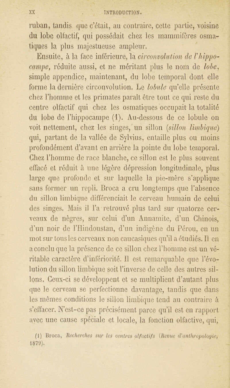 I ruban, tandis que c’était, au contraire, cette partie, voisine du lobe olfactif, qui possédait chez les mammifères osma- tiques la plus majestueuse ampleur. Ensuite, à la face inférieure, la circonvolution de F hippo- campe, réduite aussi, et ne méritant plus le nom de lobe, simple appendice, maintenant, du lobe temporal dont elle forme la dernière circonvolution. Le lobule qu’elle présente chez l’homme et les primates paraît être tout ce qui reste du centre olfactif qui chez les osmatiques occupait la totalité du lobe de l’hippocampe (1). Au-dessous de ce lobule on voit nettement, chez les singes, un sillon (sillon limbique) qui, partant de la vallée de Sylvius, entaille plus ou moins profondément d’avant en arrière la pointe du lobe temporal. Chez l’homme de race blanche, ce sillon est le plus souvent effacé et réduit à une légère dépression longitudinale, plus large que profonde et sur laquelle la pie-mère s’applique sans former un repli. Broca a cru longtemps que l’absence du sillon limbique différenciait le cerveau humain de celui des singes. Mais il l’a retrouvé plus tard sur quatorze cer- veaux de nègres, sur celui d’un Annamite, d’un Chinois, d’un noir de l’Ilindoustan, d’un indigène du Pérou, en un mot sur tous les cerveaux non caucasiques qu’il a étudiés. Il en a conclu que la présence de ce sillon chez l’homme est un vé- ritable caractère d’infériorité. Il est remarquable que l’évo- lution du sillon limbique soit l’inverse de celle des autres sil- lons. Ceux-ci se développent et se multiplient d’autant plus que le cerveau se perfectionne davantage, tandis que dans les mêmes conditions le sillon limbique tend au contraire à s’effacer. N’est-ce pas précisément parce qu’il est en rapport avec une cause spéciale et locale, la fonction olfactive, qui, (I) Broca, Recherches sur les centres olfactifs (Revue d'anthropologie, 1879).