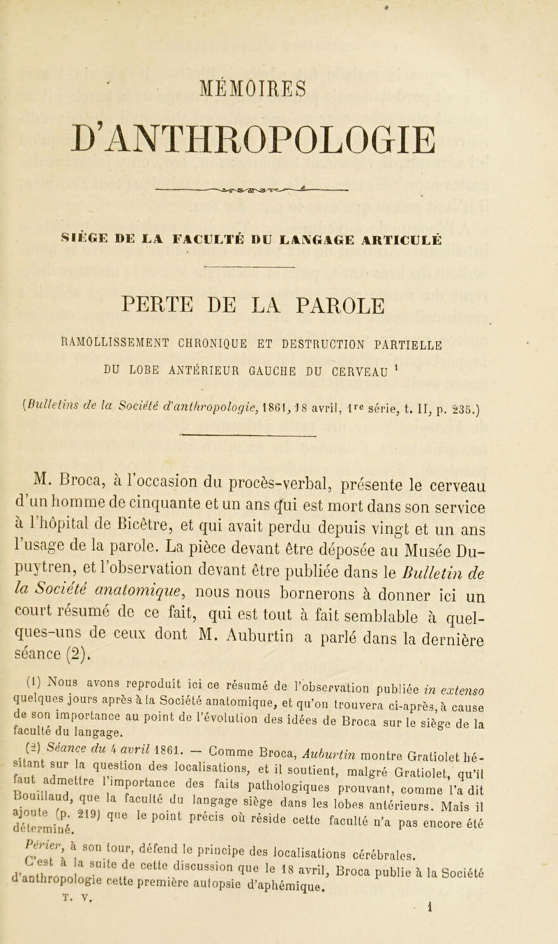 MÉMOIRES siège de la faculté du laagige articulé PERTE DE LA PAROLE RAMOLLISSEMENT CHRONIQUE ET DESTRUCTION PARTIELLE DU LOBE ANTÉRIEUR GAUCHE DU CERVEAU 1 [Bulletins de la Société d'anthropologie, 1861, 18 avril, ire série, t. II, p. £35.) M. Broca, a 1 occasion du procès-verbal, présente le cerveau d’un homme de cinquante et un ans qui est mort dans son service a 1 hôpital de Bicetre, et qui avait perdu depuis vingt et un ans l’usage de la parole. La pièce devant être déposée au Musée Du- puytren, et l’observation devant être publiée dans le Bulletin de Ici Société anatomique, nous nous bornerons à donner ici un court résumé de ce fait, qui est tout à fait semblable à quel- ques-uns de ceux dont M. Auburtin a parlé dans la dernière séance (2). (I) Nous avons reproduit ici ce résumé de l’observation publiée in extenso quelques jours après à la Société anatomique, et qu’on trouvera ci-après, A cause de son importance au point de l’évolution des idées de Broca sur le sièsre de h faculté du langage. 6 (i) Séance du 4 avril 1861. - Comme Broca, Auburtin montre Gratiolet lié- ' q“llon ,des '“osions, et il soutient, malgré Gratiolet, qu’il fau admettre I importance des faits pathologiques prouvant, comme l'a dit ajouta fn’ Z f“ulle.d laga?e Sièg6 da3 Ies lobes «‘Rieurs. Mais il déterminé. qe P°'”1 P °Ù réside Celte facuUé Pas encore été Ip ier à son tour, défend le principe des localisations cérébrales. d'anthrouo Li!'te»e cetle discus9i° 'e 18 avril, Broca publie à la Société d anthropologie cette première autopsie d’aphémiquo T. V. •