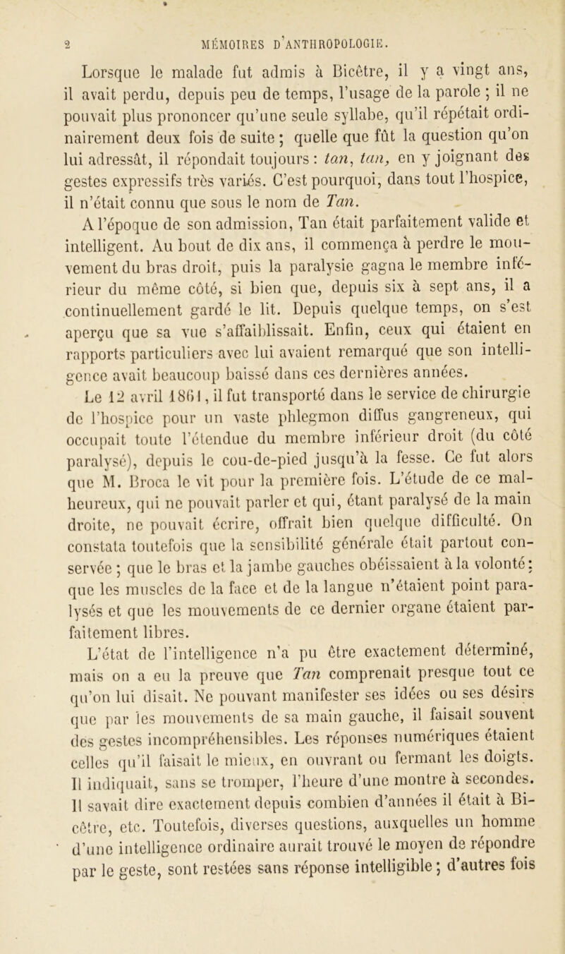 Lorsque le malade fut admis à Bicêtre, il y a vingt ans, il avait perdu, depuis peu de temps, l’usage de la parole ; il ne pouvait plus prononcer qu’une seule syllabe, qu’il répétait ordi- nairement deux fois de suite ; quelle que fût la question qu’on lui adressât, il répondait toujours: tan, tan, en y joignant des gestes expressifs très variés. C’est pourquoi, dans tout l’hospice, il n’était connu que sous le nom de Tan. A l’époque de son admission, Tan était parfaitement valide et intelligent. Au bout de dix ans, il commença â perdre le mou- vement du bras droit, puis la paralysie gagna le membre inté- rieur du même côté, si bien que, depuis six à sept ans, il a continuellement gardé le lit. Depuis quelque temps, on s est aperçu que sa vue s’affaiblissait. Enfin, ceux qui étaient en rapports particuliers avec lui avaient remarqué que son intelli- gence avait beaucoup baissé dans ces dernières années. Le 12 avril 18fil, il fut transporté dans le service de chirurgie de l’hospice pour un vaste phlegmon diffus gangreneux, qui occupait toute l’étendue du membre inférieur droit (du côté paralysé), depuis le cou-de-pied jusqu’à la fesse. Ce lut alors que M. Droca le vit pour la première fois. L’étude de ce mal- heureux, qui ne pouvait parler et qui, étant paralysé de la main droite, ne pouvait écrire, offrait bien quelque difficulté. On constata toutefois que la sensibilité générale était partout con- servée *, que le bras et la jambe gauches obéissaient à la volonté: que les muscles de la face et de la langue n’étaient point para- lysés et que les mouvements de ce dernier organe étaient par- faitement libres. L’état de l’intelligence n’a pu être exactement déterminé, mais on a eu la preuve que Tan comprenait presque tout ce qu’on lui disait. Ne pouvant manifester ses idées ou ses désirs que par les mouvements de sa main gauche, il faisait souvent des gestes incompréhensibles. Les réponses numériques étaient celles qu’il faisait le mieux, en ouvrant ou fermant les doigts. Il indiquait, sans se tromper, l’heure d’une montre à secondes. 11 savait dire exactement depuis combien d’années il était à Bi- cêtre, etc. Toutefois, diverses questions, auxquelles un homme d’une intelligence ordinaire aurait trouvé le moyen de répondre par le geste, sont restées sans réponse intelligible ; d’autres fois