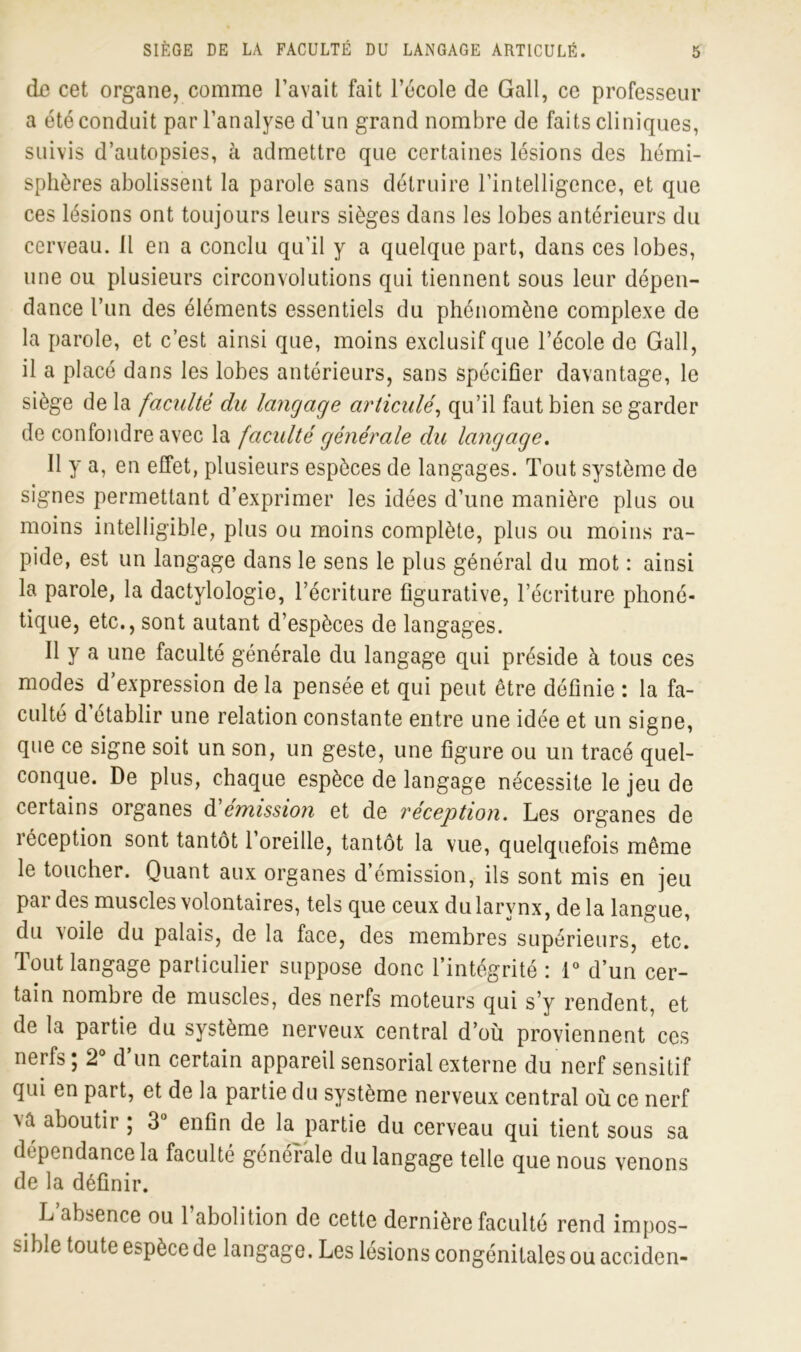 do cet organe, comme l’avait fait l’école de Gall, ce professeur a été conduit par l’analyse d’un grand nombre de faits cliniques, suivis d’autopsies, à admettre que certaines lésions des hémi- sphères abolissent la parole sans détruire l’intelligence, et que ces lésions ont toujours leurs sièges dans les lobes antérieurs du cerveau, il en a conclu qu'il y a quelque part, dans ces lobes, une ou plusieurs circonvolutions qui tiennent sous leur dépen- dance l’un des éléments essentiels du phénomène complexe de la parole, et c’est ainsi que, moins exclusif que l’école de Gall, il a placé dans les lobes antérieurs, sans spécifier davantage, le siège de la faculté du langage articulé, qu’il faut bien se garder de confondre avec la faculté générale du langage. Il y a, en effet, plusieurs espèces de langages. Tout système de signes permettant d’exprimer les idées d’une manière plus ou moins intelligible, plus ou moins complète, plus ou moins ra- pide, est un langage dans le sens le plus général du mot : ainsi la parole, la dactylologie, l’écriture figurative, l’écriture phoné- tique, etc., sont autant d’espèces de langages. 11 y a une faculté générale du langage qui préside à tous ces modes d expression de la pensée et qui peut être définie : la fa- culté d établir une relation constante entre une idée et un signe, que ce signe soit un son, un geste, une figure ou un tracé quel- conque. De plus, chaque espèce de langage nécessite le jeu de certains organes d'émission et de réception. Les organes de réception sont tantôt l’oreille, tantôt la vue, quelquefois même le toucher. Quant aux organes d’émission, ils sont mis en jeu par des muscles volontaires, tels que ceux du larynx, delà langue, du voile du palais, de la face, des membres supérieurs, etc. Tout langage particulier suppose donc l’intégrité : 1° d’un cer- tain nombre de muscles, des nerfs moteurs qui s’y rendent, et de la partie du système nerveux central d’où proviennent ces nerfs ; 2° d’un certain appareil sensorial externe du nerf sensitif qui en part, et de la partie du système nerveux central où ce nerf xà aboutir ; 3° enfin de la partie du cerveau qui tient sous sa dépendance la faculté générale du langage telle que nous venons de la définir. L’absence ou l’abolition de cetle dernière faculté rend impos- ïi ble toute espèce de langage. Les lésions congénitales ou acciden-