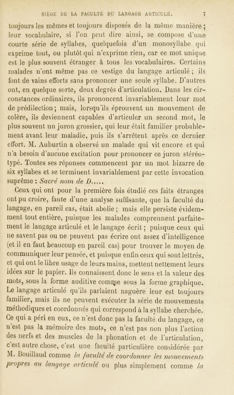 toujours les mêmes et toujours disposes de la même manière; leur vocabulaire, si Ton peut dire ainsi, se compose d’une courte série de syllabes, quelquefois d'un monosyllabe qui exprime tout, ou plutôt qui n’exprime rien, car ce mot unique est le plus souvent étranger à tous les vocabulaires. Certains malades n’ont même pas ce vestige du langage articulé ; ils font de vains efforts sans prononcer une seule syllabe. D’autres ont, en quelque sorte, deux degrés d’articulation. Dans les cir- constances ordinaires, ils prononcent invariablement leur mot de prédilection ; mais, lorsqu'ils éprouvent un mouvement de colère, ils deviennent capables d'articuler un second mot, le plus souvent un juron grossier, qui leur était familier probable- ment avant leur maladie, puis ils s’arrêtent après ce dernier effort. M. Auburtin a observé un malade qui vit encore et qui n’a besoin d’aucune excitation pour prononcer ce juron stéréo- typé. Toutes ses réponses commencent par un mot bizarre de six syllabes et se terminent invariablement par cette invocation suprême : Sacré nom de I) Ceux qui ont pour la première fois étudié ces faits étranges ont pu croire, faute d’une analyse suffisante, que la faculté du langage, en pareil cas, était abolie ; mais elle persiste évidem- ment tout entière, puisque les malades comprennent parfaite- ment le langage articulé et le langage écrit ; puisque ceux qui ne savent pas ou ne peuvent pas écrire ont assez d’intelligence (et il en faut beaucoup en pareil cas) pour trouver le moyen de communiquer leur pensée, et puisque enfin ceux qui sont lettrés, et qui ont le libre usage de leurs mains, mettent nettement leurs idées sur le papier. Ils connaissent donc le sens et la valeur des mots, sous la forme auditive comipe sous la forme graphique. Le langage articulé qu’ils parlaient naguère leur est toujours familier, mais ils ne peuvent exécuter la série de mouvements méthodiques et coordonnés qui correspond à la syllabe cherchée. Ce qui a péri en eux, ce n’est donc pas la faculté du langage, ce n est pas la mémoire des mots, ce n’est pas non plus l’action des nerfs et des muscles de la phonation et de l’articulation, c est autre chose, c’est une faculté particulière considérée par M. Bouillaud comme la faculté de coordonner les mouvements propres au langage articulé ou plus simplement comme la