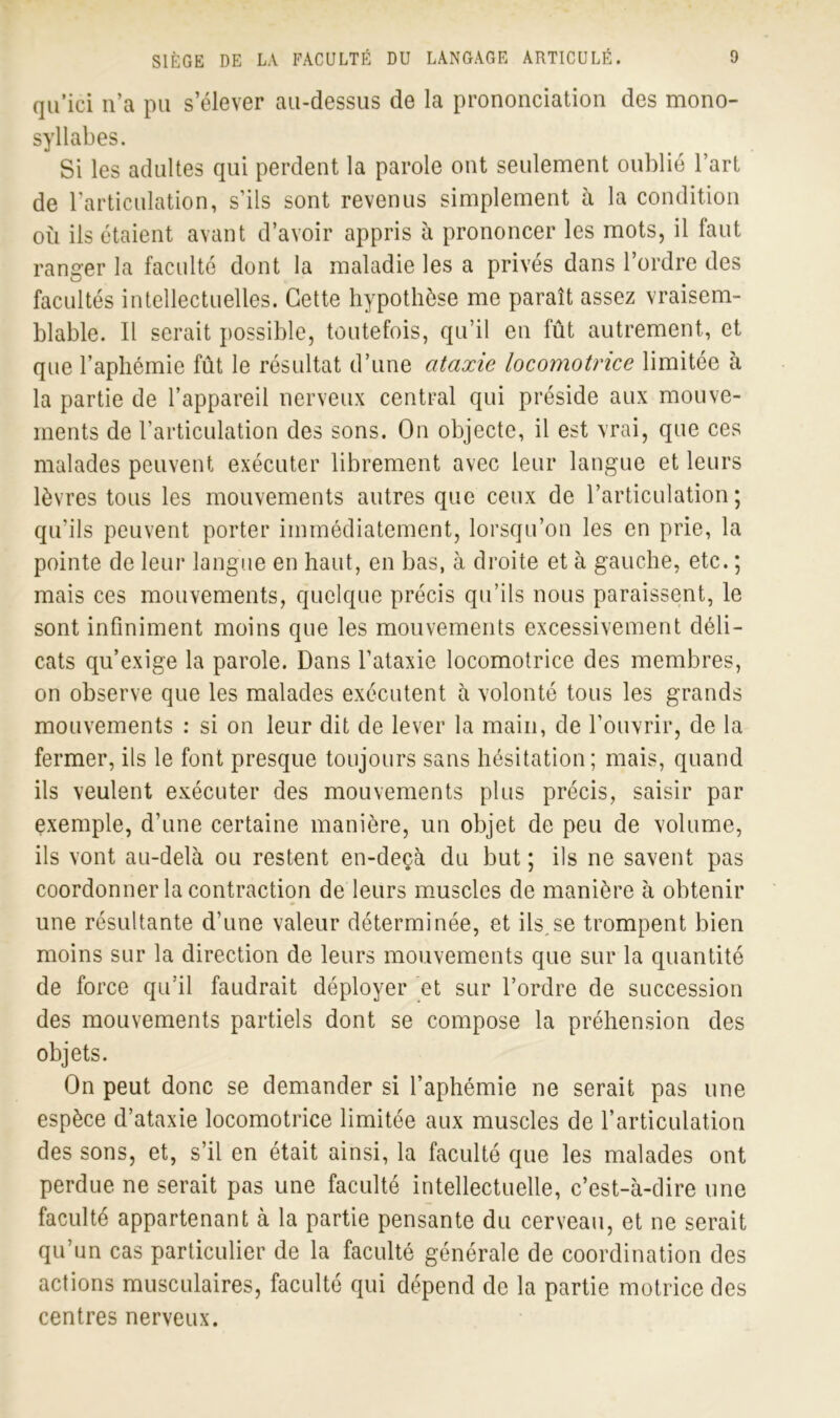 qu’ici n’a pu s’élever au-dessus de la prononciation des mono- syllabes. Si les adultes qui perdent la parole ont seulement oublié l’art de l’articulation, s’ils sont revenus simplement à la condition où ils étaient avant d’avoir appris à prononcer les mots, il faut ranger la faculté dont la maladie les a privés dans l’ordre des facultés intellectuelles. Cette hypothèse me paraît assez vraisem- blable. Il serait possible, toutefois, qu’il en fût autrement, et que l’aphémie fût le résultat d’une ataxie locomotrice limitée à la partie de l’appareil nerveux central qui préside aux mouve- ments de l’articulation des sons. On objecte, il est vrai, que ces malades peuvent exécuter librement avec leur langue et leurs lèvres tous les mouvements autres que ceux de l’articulation; qu’ils peuvent porter immédiatement, lorsqu’on les en prie, la pointe de leur langue en haut, en bas, à droite et à gauche, etc. ; mais ces mouvements, quelque précis qu’ils nous paraissent, le sont infiniment moins que les mouvements excessivement déli- cats qu’exige la parole. Dans l’ataxie locomotrice des membres, on observe que les malades exécutent à volonté tous les grands mouvements : si on leur dit de lever la main, de l’ouvrir, de la fermer, ils le font presque toujours sans hésitation; mais, quand ils veulent exécuter des mouvements plus précis, saisir par exemple, d’une certaine manière, un objet de peu de volume, ils vont au-delà ou restent en-deçà du but ; ils ne savent pas coordonner la contraction de leurs muscles de manière à obtenir une résultante d’une valeur déterminée, et ils,se trompent bien moins sur la direction de leurs mouvements que sur la quantité de force qu’il faudrait déployer et sur l’ordre de succession des mouvements partiels dont se compose la préhension des objets. On peut donc se demander si l’aphémie ne serait pas une espèce d’ataxie locomotrice limitée aux muscles de l’articulation des sons, et, s’il en était ainsi, la faculté que les malades ont perdue ne serait pas une faculté intellectuelle, c’est-à-dire une faculté appartenant à la partie pensante du cerveau, et ne serait qu’un cas particulier de la faculté générale de coordination des actions musculaires, faculté qui dépend de la partie motrice des centres nerveux.