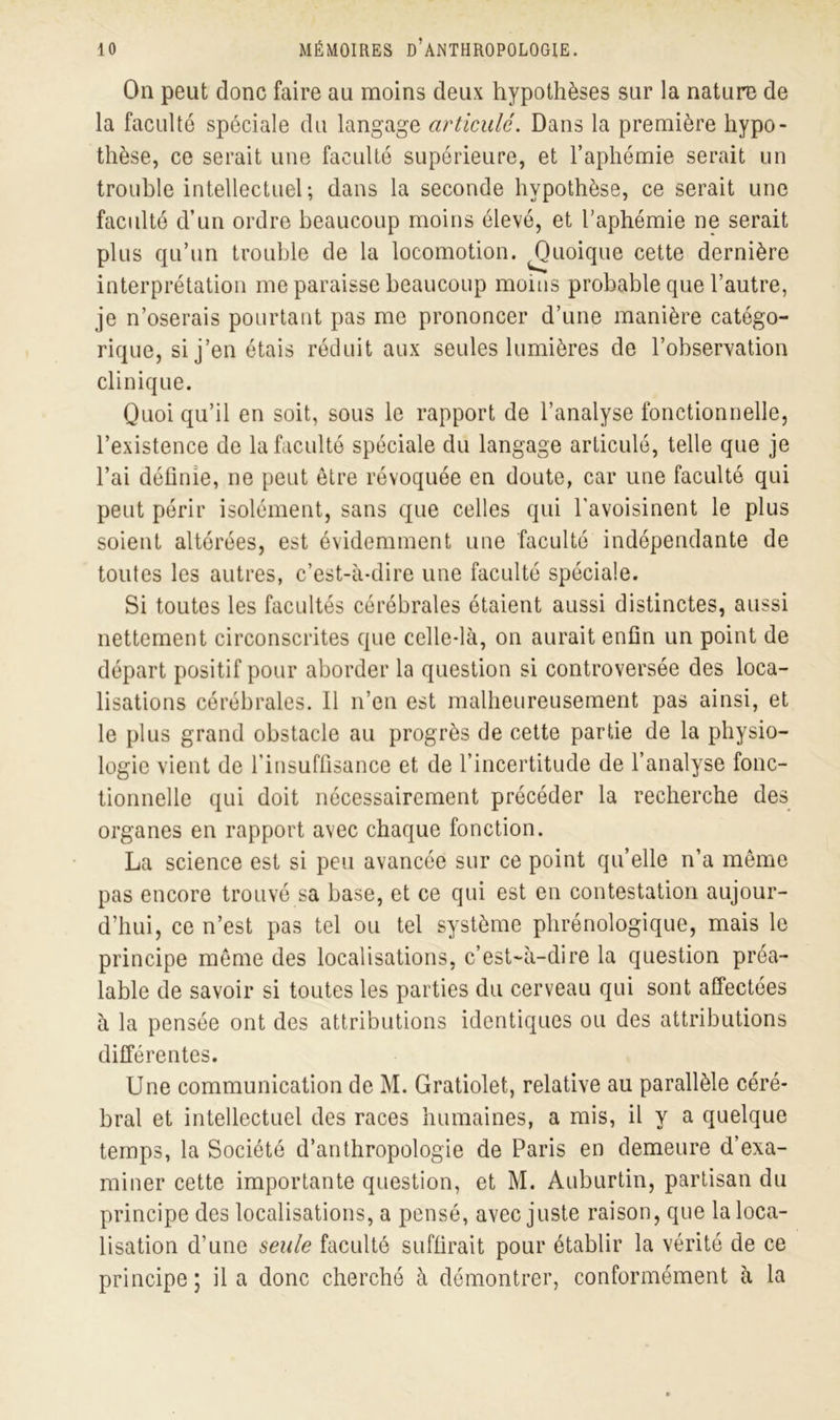 On peut donc faire au moins deux hypothèses sur la nature de la faculté spéciale du langage articulé. Dans la première hypo- thèse, ce serait une faculté supérieure, et l’aphémie serait un trouble intellectuel ; dans la seconde hypothèse, ce serait une faculté d’un ordre beaucoup moins élevé, et l’aphémie ne serait plus qu’un trouble de la locomotion. ^Quoique cette dernière interprétation me paraisse beaucoup moins probable que l’autre, je n’oserais pourtant pas me prononcer d’une manière catégo- rique, si j’en étais réduit aux seules lumières de l’observation clinique. Quoi qu’il en soit, sous le rapport de l’analyse fonctionnelle, l’existence de la faculté spéciale du langage articulé, telle que je l’ai définie, ne peut être révoquée en doute, car une faculté qui peut périr isolément, sans que celles qui l'avoisinent le plus soient altérées, est évidemment une faculté indépendante de toutes les autres, c’est-à-dire une faculté spéciale. Si toutes les facultés cérébrales étaient aussi distinctes, aussi nettement circonscrites que celle-là, on aurait enfin un point de départ positif pour aborder la question si controversée des loca- lisations cérébrales. Il n’en est malheureusement pas ainsi, et le plus grand obstacle au progrès de cette partie de la physio- logie vient de l'insuffisance et de l’incertitude de l’analyse fonc- tionnelle qui doit nécessairement précéder la recherche des organes en rapport avec chaque fonction. La science est si peu avancée sur ce point qu’elle n’a même pas encore trouvé sa base, et ce qui est en contestation aujour- d’hui, ce n’est pas tel ou tel système phrénologique, mais le principe même des localisations, c’est-à-dire la question préa- lable de savoir si toutes les parties du cerveau qui sont affectées à la pensée ont des attributions identiques ou des attributions différentes. Une communication de M. Gratiolet, relative au parallèle céré- bral et intellectuel des races humaines, a mis, il y a quelque temps, la Société d’anthropologie de Paris en demeure d’exa- miner cette importante question, et M. Auburtin, partisan du principe des localisations, a pensé, avec juste raison, que la loca- lisation d’une seule faculté suffirait pour établir la vérité de ce principe; il a donc cherché à démontrer, conformément à la