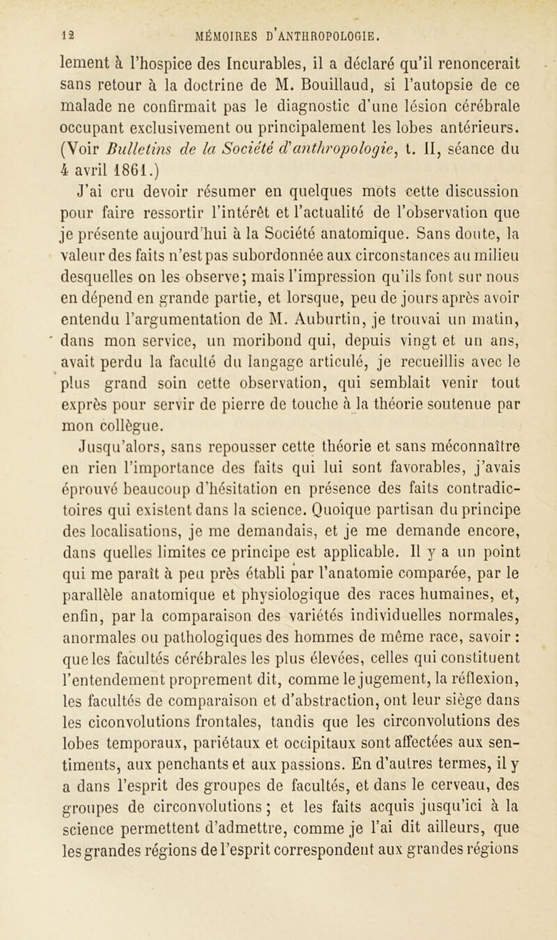 lement à l’hospice des Incurables, il a déclaré qu’il renoncerait sans retour à la doctrine de M. Bouillaud, si l’autopsie de ce malade ne confirmait pas le diagnostic d’une lésion cérébrale occupant exclusivement ou principalement les lobes antérieurs. (Voir Bulletins de la Société d'anthropologie, t. II, séance du 4 avril 1861.) J’ai cru devoir résumer en quelques mots cette discussion pour faire ressortir l’intérêt et l’actualité de l’observation que je présente aujourd’hui à la Société anatomique. Sans doute, la valeur des faits n’est pas subordonnée aux circonstances au milieu desquelles on les observe; mais l’impression qu’ils font sur nous en dépend en grande partie, et lorsque, peu de jours après avoir entendu l’argumentation de M. Auburtin, je trouvai un matin, ' dans mon service, un moribond qui, depuis vingt et un ans, avait perdu la faculté du langage articulé, je recueillis avec le plus grand soin cette observation, qui semblait venir tout exprès pour servir de pierre de touche à la théorie soutenue par mon collègue. Jusqu’alors, sans repousser cette théorie et sans méconnaître en rien l’importance des faits qui lui sont favorables, j’avais éprouvé beaucoup d’hésitation en présence des faits contradic- toires qui existent dans la science. Quoique partisan du principe des localisations, je me demandais, et je me demande encore, dans quelles limites ce principe est applicable. Il y a un point qui me paraît à peu près établi par l’anatomie comparée, par le parallèle anatomique et physiologique des races humaines, et, enfin, par la comparaison des variétés individuelles normales, anormales ou pathologiques des hommes de même race, savoir : que les facultés cérébrales les plus élevées, celles qui constituent l’entendement proprement dit, comme le jugement, la réflexion, les facultés de comparaison et d’abstraction, ont leur siège dans les ciconvolutions frontales, tandis que les circonvolutions des lobes temporaux, pariétaux et occipitaux sont affectées aux sen- timents, aux penchants et aux passions. En d’autres termes, il y a dans l’esprit des groupes de facultés, et dans le cerveau, des groupes de circonvolutions; et les faits acquis jusqu’ici à la science permettent d’admettre, comme je l’ai dit ailleurs, que les grandes régions de l’esprit correspondent aux grandes régions