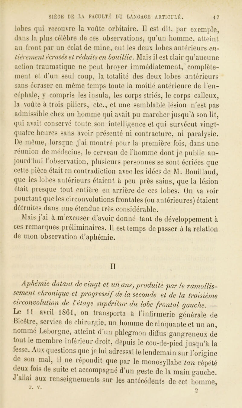 lobes qui recouvre la voûte orbitaire. Il est dit, par exemple, dans la plus célèbre de ces observations, qu’un homme, atteint au front par un éclat de mine, eut les deux lobes antérieurs en- tièrement écrasés et réduits en bouillie. Mais il est clair qu’aucune action traumatique ne peut broyer immédiatement, complète- ment et d’un seul coup, la totalité des deux lobes antérieurs sans écraser en même temps toute la moitié antérieure de l’en- céphale, y compris les insula, les corps striés, le corps calleux, la voûte à trois piliers, etc., et une semblable lésion n’est pas admissible chez un homme qui avait pu marcher jusqu’à son lit, qui avait conservé toute son intelligence et qui survécut vingt- quatre heures sans avoir présenté ni contracture, ni paralysie. De même, lorsque j’ai montré pour la première fois, dans une réunion de médecins, le cerveau de l’homme dont je publie au- jourd’hui l’observation, plusieurs personnes se sont écriées que cette pièce était en contradiction avec les idées de M. Bouillaud, que les lobes antérieurs étaient à peu près sains, que la lésion était presque tout entière en arrière de ces lobes. On va voir pourtant que les circonvolutions frontales (ou antérieures) étaient détruites dans une étendue très considérable. Mais j ai à m excuser d’avoir donné tant de développement à ces remarques préliminaires. Il est temps dépasser à la relation de mon observation d’aphémie. II Aphonie datant de vingt et un ans, produite par le ramollis- sement chronique et progressif de la seconde et de la troisième circonvolution de l'étage supérièur du lobe frontal gauche. — Le 11 avril 1861, on transporta à 1 infirmerie générale de Bicêtre, service de chirurgie, un homme de cinquante et un an, nommé Leborgne, atteint d’un phlegmon diffus gangreneux de tout le membre inférieur droit, depuis le cou-de-pied jusqu’à la fesse. Aux questions que je lui adressai le lendemain sur l’origine de son mal, il ne répondit que par le monosyllabe tan répété deux fois de suite et accompagné d’un geste de la main gauche. J’allai aux renseignements sur les antécédents de cet homme, T. V.