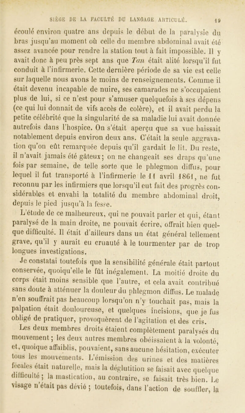 écoulé environ quatre ans depuis le début de la paralysie du bras jusqu’au moment où celle du membre abdominal avait été assez avancée pour rendre la station tout à fait impossible. Il y avait donc à peu près sept ans que Tan était alité lorsqu’il fut conduit à l’infirmerie. Cette dernière période de sa vie est celle sur laquelle nous avons le moins de renseignements. Comme il était devenu incapable de nuire, ses camarades ne s’occupaient plus de lui, si ce n’est pour s’amuser quelquefois à ses dépens (ce qui lui donnait de vifs accès de colère), et il avait perdu la petite célébrité que la singularité de sa maladie lui avait donnée autrefois dans 1 hospice. On s’était aperçu que sa vue baissait notablement depuis environ deux ans. C’était la seule aggrava- tion qu’on eût remarquée depuis qu’il gardait le lit. Du reste, il n’avait jamais été gâteux; on ne changeait ses draps qu’une lois par semaine, de telle sorte que le phlegmon diffus, pour lequel il fut transporté à l’infirmerie le 11 avril 1861, ne fut reconnu par les infirmiers que lorsqu’il eut fait des progrès con- sidérables et envahi la totalité du membre abdominal droit, depuis le pied jusqu’à la fesse. L’étude de ce malheureux, qui ne pouvait parler et qui, étant paralysé de la main droite, ne pouvait écrire, offrait bien quel- que difficulté. Il était d’ailleurs dans un état général tellement grave, qu il y aurait eu cruauté à le tourmenter par de trop longues investigations. Je constatai toutefois que la sensibilité générale était partout conservée, quoiqu’elle le fût inégalement. La moitié droite du corps était moins sensible que l’autre, et cela avait contribué sans doute à atténuer la douleur du phlegmon diffus. Le malade n en souffrait pas beaucoup lorsqu’on n’y touchait pas, mais la palpation était douloureuse, et quelques incisions, que je fus obligé de pratiquer, provoquèrent de l’agitation et des cris. Les deux membres droits étaient complètement paralysés du mouvement ; les deux autres membres obéissaient à la volonté, et, quoique affaiblis, pouvaient, sans aucune hésitation, exécuter tous les mouvements. L’émission des urines et des matières fecales était naturelle, mais la déglutition se faisait avec quelque difficulté ; la mastication, au contraire, se faisait très bien. Le visage n’était pas dévié ; toutefois, dans l’action de souffler, la