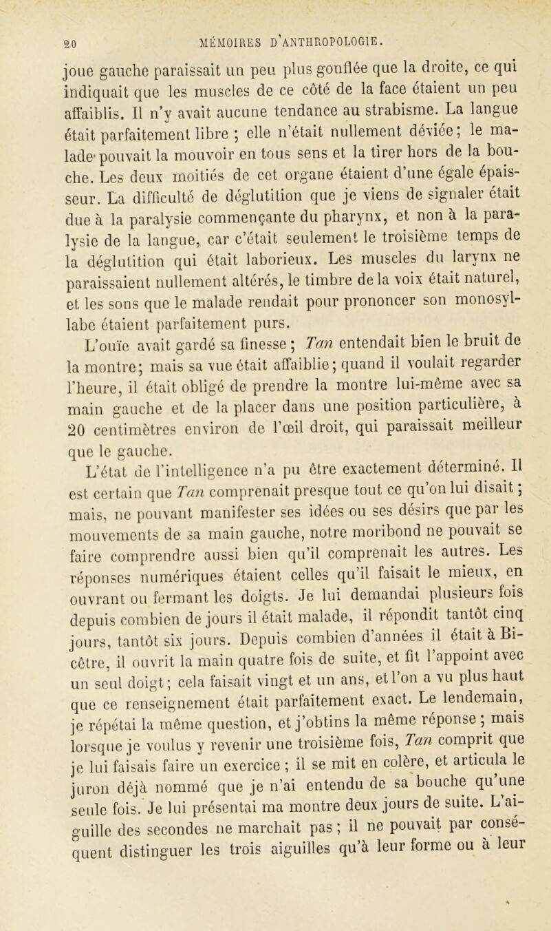 joue gauche paraissait un peu plus gonflée que la droite, ce qui indiquait que les muscles de ce côté de la face étaient un peu affaiblis. Il n’y avait aucune tendance au strabisme. La langue était parfaitement libre ; elle n’était nullement déviée; le ma- lade* pouvait la mouvoir en tous sens et la tirer hors de la bou- che. Les deux moitiés de cet organe étaient d’une égale épais- seur. La difficulté de déglutition que je viens de signaler était due à la paralysie commençante du pharynx, et non à la para- lysie de la langue, car c’était seulement le troisième temps de la déglutition qui était laborieux. Les muscles du larynx ne paraissaient nullement altères, le timbre de la voix était naturel, et les sons que le malade rendait pour prononcer son monosyl- labe étaient parfaitement purs. L’ouïe avait gardé sa finesse ; Tan entendait bien le bruit de la montre; mais sa vue était affaiblie; quand il voulait regarder l’heure, il était obligé de prendre la montre lui-même avec sa main gauche et de la placer dans une position particulièie, à 20 centimètres environ de l’œil droit, qui paraissait meilleur que le gauche. L’état de l’intelligence n’a pu être exactement déterminé. Il est certain que Tan comprenait presque tout ce qu on lui disait, mais, ne pouvant manifester ses idées ou ses désirs que par les mouvements de sa main gauche, notre moribond ne pouvait se faire comprendre aussi bien qu’il comprenait les autres. Les réponses numériques étaient celles qu’il faisait le mieux, en ouvrant ou fermant les doigts. Je lui demandai plusieurs fois depuis combien de jours il était malade, il répondit tantôt cinq jours, tantôt six jours. Depuis combien d’années il était à Bi- cêtre, il ouvrit la main quatre fois de suite, et fit l’appoint avec un seul doigt; cela faisait vingt et un ans, etl on a vu plus haut que ce renseignement était parfaitement exact. Le lendemain, je répétai la même question, et j’obtins la même réponse ; mais lorsque je voulus y revenir une troisième fois, Tan comprit que je lui faisais faire un exercice ; il se mit en colère, et articula le juron déjà nommé que je n’ai entendu de sa bouche qu une seule fois. Je lui présentai ma montre deux jours de suite. L’ai- guille des secondes ne marchait pas ; il ne pouvait par consé- quent distinguer les trois aiguilles qu’à leur forme ou a leur