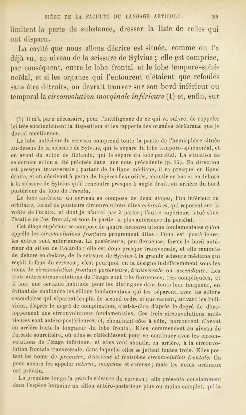 limitent la perte de substance, dresser la liste de celles qui ont disparu. La cavité que nous allons décrire est située, comme on l’a déjà vu, au niveau de la scissure de Sylvius ; elle est comprise, par conséquent, entre le lobe frontal et le lobe temporo-sphé- noïdal, et si les organes qui l’entourent n’étaient que refoulés sans être détruits, on devrait trouver sur son bord inférieur ou temporal la circonvolution marginale inférieure (1) et, enfin, sur (1) Il m'a paru nécessaire, pour l’intelligence de ce qui va suivre, de rappeler ici très succinctement la disposition et les rapports des organes cérébraux que je devrai mentionner. Le lobe antérieur du cerveau comprend toute la partie de l’hémisphère située au-dessus de la scissure de Sylvius, qui le sépare du lobe temporo-sphénoïdal, et en avant du sillon de Rolando, qui le sépare du lobe pariétal. La situation de ce dernier sillon a été précisée dans une note précédente (p. I5j. Sa direction est presque transversale ; partant de la ligne médiane, il va presque en ligne droite, et en décrivant à peine de légères flexuosités, aboutir en bas et en dehors à la scissure de Sylvius qu’il rencontre presque à angle droit, en arrière du bord postérieur du lobe de Vinsula. Le lobe antérieur du cerveau se compose de deux étages, l’un inférieur ou orbitaire, formé de plusieurs circonvolutions dites orbitaires, qui reposent sur la voûte de l’orbite, et dont je n’aurai pas à parler; l’autre supérieur, situé sous l’écaille de l’os frontal, et sous la partie la plus antérieure du pariétal. Cet étage supérieur se compose de quatre circonvolutions fondamentales qu’on appelle les circonvolutions frontales proprement dites : l’une est postérieure, les autres sont antérieures. La postérieure, peu flexueuse, forme le bord anté- rieur du sillon de Rolando ; elle est donc presque transversale, et elle remonte de dehors en dedans, de la scissure de Sylvius à la grande scissure médiane qui reçoit la faux du cerveau ; c’est pourquoi on la désigne indifféremment sous les noms de circonvolution frontale postérieure, traiisversale ou ascendante. Les trois autres circonvolutions de l’étage sont très flexueuses, très compliquées, et il faut une certaine habitude pour les distinguer dans toute leur longueur, en évitant de confondre les sillons fondamentaux qui les séparent, avec les sillons secondaires qui séparent les plis de second ordre et qui varient, suivant les indi- vidus, d’après le degré de complication, c’est-à-dire d’après le degré de déve- loppement des circonvolutions fondamentales. Ces trois circonvolutions anté- rieures sont antéro-postérieures, et, cheminant côte à côte, parcourent d’avant en arrière toute la longueur du lobe frontal. Elles commencent au niveau de l’arcade sourcilière, où elles se réfléchissent pour se continuer avec les circon- volutions de l’étage inférieur, et elles vont aboutir, en arrière, à la circonvo- lution frontale transversale, dans laquelle elles se jettent toutes trois. Elles por- tent les noms de première, deuxième et troisième circonvolution frontale. On peut encore les appeler interne, moyenne et externe; mais les noms ordinaux ont prévalu. La première longe la grande scissure du cerveau; elle présente constamment dans 1 espèce humaine un sillon antéro-postérieur plus ou moins complet, qui la