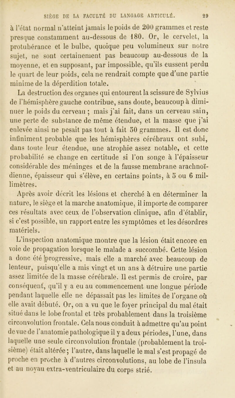 à l’état normal n’atteint jamais le poids de 200 grammes et reste presque constamment au-dessous de 180. Or, le cervelet, la protubérance et le bulbe, quoique peu volumineux sur notre sujet, ne sont certainement pas beaucoup au-dessous de la moyenne, et en supposant, par impossible, qu’ils eussent perdu le quart de leur poids, cela ne rendrait compte que d’une partie minime de la déperdition totale. La destruction des organes qui entourent la scissure de Sylvius de l’hémisphère gauche contribue, sans doute, beaucoup à dimi- nuer le poids du cerveau ; mais j'ai fait, dans un cerveau sain, une perte de substance de meme étendue, et la masse que j’ai enlevée ainsi ne pesait pas tout à fait 50 grammes. 11 est donc infiniment probable que les hémisphères cérébraux ont subi, dans toute leur étendue, une atrophie assez notable, et cette probabilité se change en certitude si l’on songe à l’épaisseur considérable des méninges et de la fausse membrane arachnoï- dienne, épaisseur qui s’élève, en certains points, à S ou 6 mil- limètres. Après avoir décrit les lésions et cherché à en déterminer la nature, le siège et la marche anatomique, il importe de comparer ces résultats avec ceux de l’observation clinique, afin d’établir, si c’est possible, un rapport entre les symptômes et les désordres matériels. L’inspection anatomique montre que la lésion était encore en voie de propagation lorsque le malade a succombé. Cette lésion a donc été [progressive, mais elle a marché avec beaucoup de lenteur, puisqu’elle a mis vingt et un ans à détruire une partie assez limitée de la masse cérébrale. Il est permis de croire, par conséquent’, qu’il y a eu au commencement une longue période pendant laquelle elle ne dépassait pas les limites de l’organe où elle avait débuté. Or, on a vu que le foyer principal du mal était situé dans le lobe frontal et très probablement dans la troisième circonvolution frontale. Cela nous conduit à admettre qu’au point de vue de l’anatomie pathologique il y a deux périodes, l’une, dans laquelle une seule circonvolution frontale (probablement la troi- sième) était altérée ; l’autre, dans laquelle le mal s’est propagé de proche en proche à d’autres circonvolutions, au lobe de l’insula et au noyau extra-ventriculaire du corps strié.