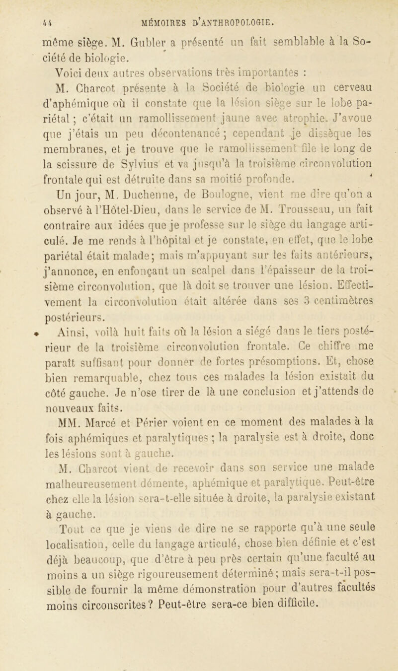 même siège. M. Gabier a présenté un fait semblable à la So- ciété de biologie. Voici deux autres observations très importantes : M. Charcot présente à la Société de bio’ogie un cerveau d’aphémique où il constate que la lésion siège sur le lobe pa- riétal ; c’était un ramollissement jaune avec atrophie. J’avoue que j’étais un peu décontenancé ; cependant je dissèque les membranes, et je trouve que le ramollissement file le long de la scissure de Sylvius et va jusqu’à la troisième circonvolution frontale qui est détruite dans sa moitié profonde. Un jour, M. Duchenne, de Boulogne, vient me dire qu’on a observé à l’Hôtel-Dieu, dans le service de M. Trousseau, un fait contraire aux idées que je professe sur le siège du langage arti- culé. Je me rends à l’hôpital et je constate, en effet, que le lobe pariétal était malade; mais m’appuyant sur les faits antérieurs, j’annonce, en enfonçant un scalpel dans l’épaisseur de la troi- sième circonvolution, que là doit se trouver une lésion. Effecti- vement la circonvolution ôtait altérée dans ses 3 centimètres postérieurs. ♦ Ainsi, voilà huit faits où la lésion a siégé dans le tiers posté- rieur de la troisième circonvolution frontale. Ce chiffre me paraît suffisant pour donner de fortes présomptions. Et, chose bien remarquable, chez tous ces malades la lésion existait du côté gauche. Je n’ose tirer de là une conclusion et j’attends de nouveaux faits. MM. Marcé et Périer voient en ce moment des malades à la fois aphémiques et paralytiques ; la paralysie est à droite, donc les lésions sont à gauche. M. Charcot vient de recevoir dans son service une malade malheureusement démente, aphémique et paralytique. Peut-être chez elle la lésion sera-t-elle située à droite, la paralysie existant à gauche. Tout ce que je viens de dire ne se rapporte qu’à une seule localisation, celle du langage articulé, chose bien définie et c’est déjà beaucoup, que d’être à peu près certain qu’une faculté au moins a un siège rigoureusement déterminé; mais sera-t-il pos- sible de fournir la même démonstration pour d’autres facultés moins circonscrites? Peut-être sera-ce bien difficile.