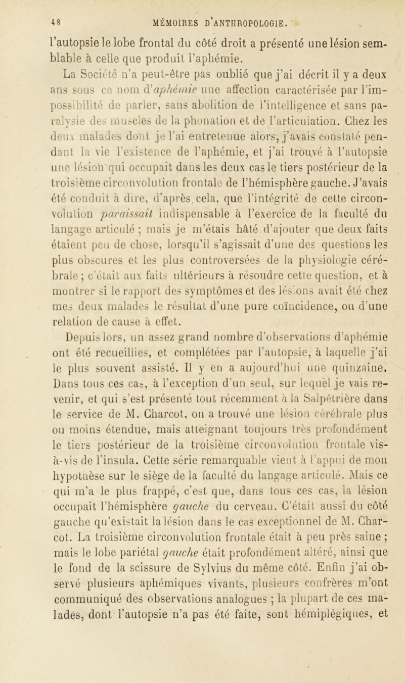 l’autopsie le lobe frontal du côté droit a présenté une lésion sem- blable à celle que produit l’aphémie. La Société n’a peut-être pas oublié que j’ai décrit il y a deux ans sous ce nom à?aphémie une affection caractérisée par 1 im- possibilité de parler, sans abolition de l’intelligence et sans pa- ralysie de.^ muscles de la phonation et de l’articulation. Chez les deiu malades dont je l’ai entretenue alors, j’avais constaté pen- dant la vie l’existence de l’aphémie, et j’ai trouvé à l’autopsie une lésion qui occupait dans les deux cas le tiers postérieur de la troisième circonvolution frontale de l’hémisphère gauche. J’avais été conduit à dire, d’après.cela, que l’intégrité de cette circon- volution paraissait indispensable à l’exercice de la faculté du langage articulé ; mais je m’étais hâté d’ajouter que deux faits étaient peu de chose, lorsqu’il s’agissait d’une des questions les plus obscures et les plus controversées de la physiologie céré- brale; c'était aux faits ultérieurs à résoudre cetle question, et à montrer si le rapport des symptômes et des lésions avait été chez meo deux malades le résultat d’une pure coïncidence, ou d une relation de cause à effet. Depuis lors, un assez grand nombre d’observations d’aphémie ont été recueillies, et complétées par l’autopsie, à laquelle j’ai le plus souvent assisté. 11 y en a aujourd’hui une quinzaine. Dans tous ces ca^, à l’exception d’un seid, sur lequel je vais re- venir, et qui s’est présenté tout récemment à la Salpêtrière dans le service de M. Charcot, on a trouvé une lésion cérébrale plus ou moins étendue, mais atteignant toujours très profondément le tiers postérieur de la troisième circonvolution frontale vis- à-vis de l’insula. Cette série remarquable vient à l’appui de mon hypotnèse sur le siège de la faculté du langage articulé. Mais ce qui m’a le plus frappé, c’est que, dans tous ces cas, la lésion occupait l’hémisphère gauche du cerveau. C’était aussi du côté gauche qu’existait la lésion dans le cas exceptionnel de M. Char- cot. La troisième circonvolution frontale était à peu près saine ; mais le lobe pariétal gauche était profondément altéré, ainsi que le fond de la scissure de Sylvius du même côté. Enfin j’ai ob- servé plusieurs aphémiques vivants, plusieurs confrères m’ont communiqué des observations analogues ; la plupart de ces ma- lades, dont l’autopsie n’a pas été faite, sont hémiplégiques, et