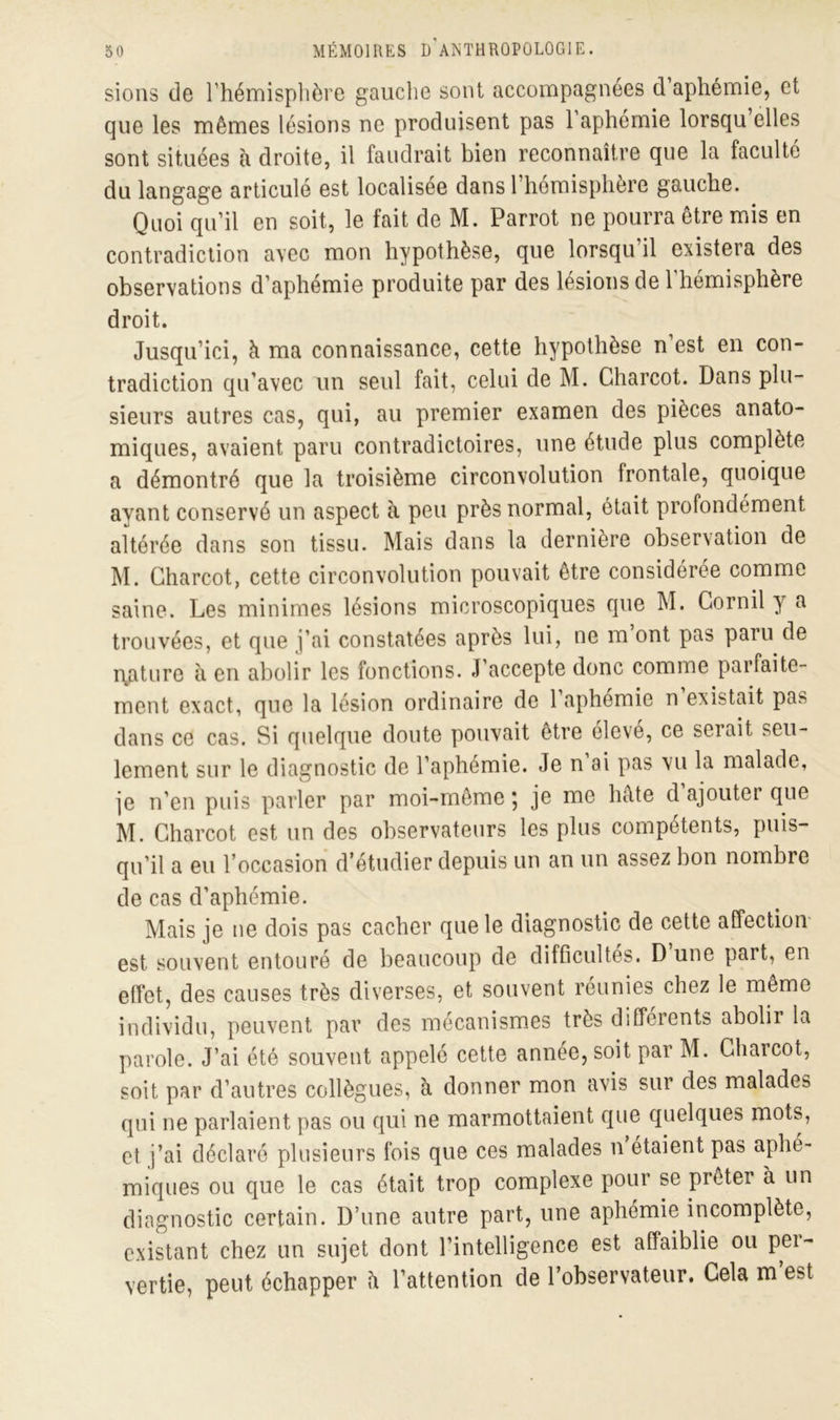 sions de l’hémisphère gauche sont accompagnées d aphémie, et que les mêmes lésions ne produisent pas 1 aphémie lorsqu elles sont situées à droite, il faudrait bien reconnaître que la faculté du langage articulé est localisée dans 1 hémisphère gauche. Quoi qu’il en soit, le fait de M. Parrot ne pourra être mis en contradiction avec mon hypothèse, que lorsqu il existera des observations d’aphémie produite par des lésions de l’hémisphère droit. Jusqu’ici, à ma connaissance, cette hypothèse n’est en con- tradiction qu’avec un seul fait, celui de M. Charcot. Dans plu- sieurs autres cas, qui, au premier examen des pièces anato- miques, avaient paru contradictoires, une étude plus complète a démontré que la troisième circonvolution frontale, quoique ayant conservé un aspect à peu près normal, était profondément altérée dans son tissu. Mais dans la dernière observation de M. Charcot, cette circonvolution pouvait être considérée comme saine. Les minimes lésions microscopiques que M. Cornil y a trouvées, et que j’ai constatées après lui, ne m’ont pas paru de i\aturc à en abolir les fonctions. J’accepte donc comme parfaite- ment exact, que la lésion ordinaire de l’aphémie n’existait pas dans ce cas. Si quelque doute pouvait être élevé, ce seiait seu- lement sur le diagnostic de l’aphémie. Je n ai pas vu la malade, je n’en puis parler par moi-même ; je me hâte d ajoutei que M. Charcot est un des observateurs les plus compétents, puis- qu’il a eu l’occasion d’étudier depuis un an un assez bon nombre de cas d’aphémie. Mais je ne dois pas cacher que le diagnostic de cette affection est souvent entouré de beaucoup de difficultés. D une part, en effet, des causes très diverses, et souvent réunies chez le même individu, peuvent par des mécanismes très differents abolii la parole. J’ai été souvent appelé cette année, soit par M. Charcot, soit par d’autres collègues, à donner mon avis sur des malades qui ne parlaient pas ou qui ne marmottaient que quelques mots, et. j’ai déclaré plusieurs fois que ces malades n étaient pas aphé- miques ou que le cas était trop complexe pour se prêter à un diagnostic certain. D’une autre part, une aphémie incomplète, existant chez un sujet dont l’intelligence est affaiblie ou per- vertie, peut échapper â l’attention de l’observateur. Cela m’est