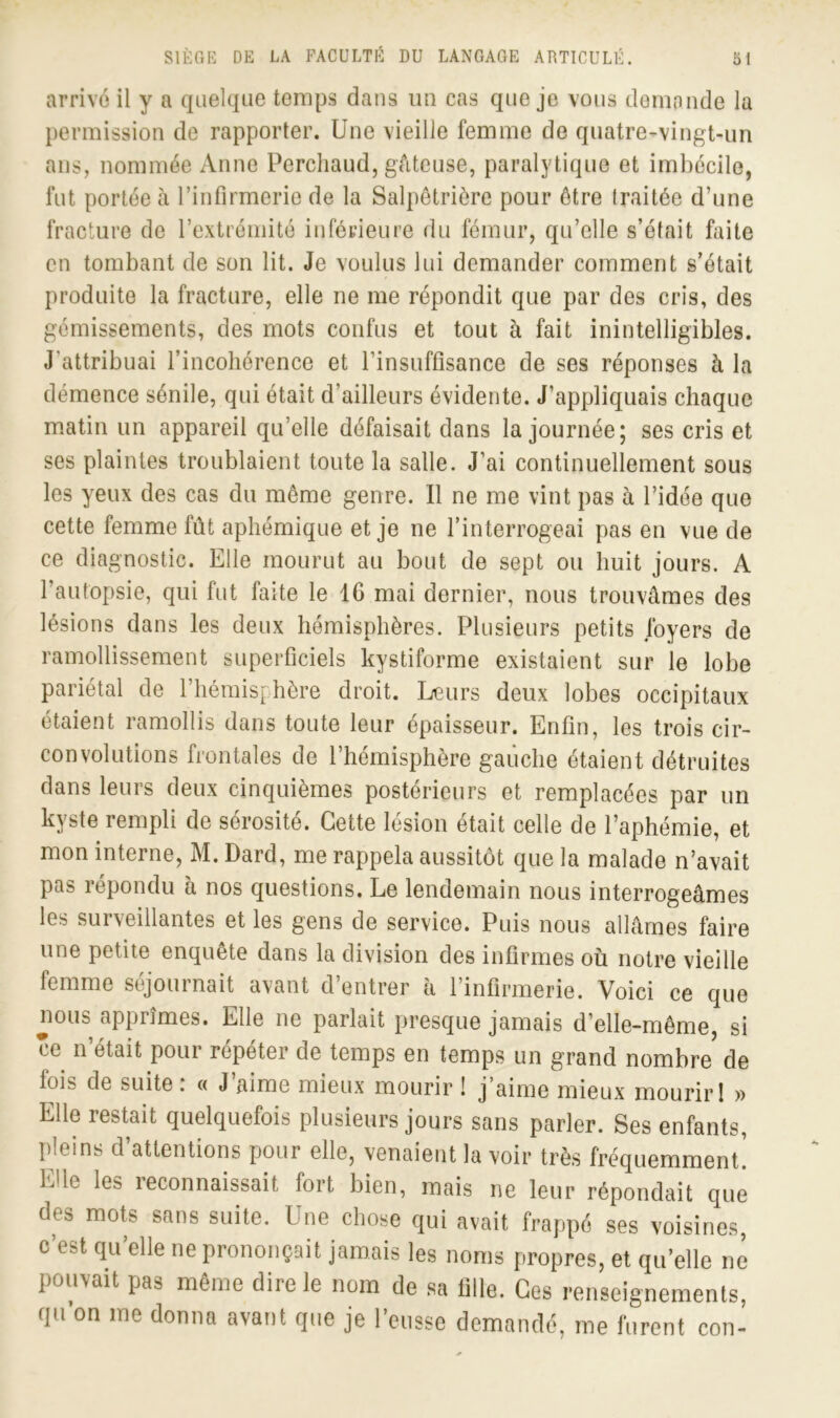 arrive il y a quelque temps dans un cas que je vous demande la permission de rapporter. Une vieille femme de quatre-vingt-un ans, nommée Anne Perchaud, gâteuse, paralytique et imbécile, fut portée à l’infirmerie de la Salpêtrière pour être traitée d’une fracture de l’extrémité inférieure du fémur, qu’elle s’était faite en tombant de son lit. Je voulus lui demander comment s’était produite la fracture, elle ne me répondit que par des cris, des gémissements, des mots confus et tout à fait inintelligibles. J'attribuai l’incohérence et l’insuffisance de ses réponses à la démence sénile, qui était d'ailleurs évidente. J’appliquais chaque matin un appareil qu’elle défaisait dans la journée; ses cris et ses plaintes troublaient toute la salle. J’ai continuellement sous les yeux des cas du même genre. Il ne me vint pas à l’idée que cette femme fût aphémique et je ne l’interrogeai pas en vue de ce diagnostic. Elle mourut au bout de sept ou huit jours. A l’autopsie, qui fut faite le IG mai dernier, nous trouvâmes des lésions dans les deux hémisphères. Plusieurs petits foyers de ramollissement superficiels kystiforme existaient sur le lobe pariétal de l’hémisphère droit. Leurs deux lobes occipitaux étaient ramollis dans toute leur épaisseur. Enfin, les trois cir- convolutions frontales de l’hémisphère gauche étaient détruites dans leurs deux cinquièmes postérieurs et remplacées par un kyste rempli de sérosité. Cette lésion était celle de l’aphémie, et mon interne, M. Dard, me rappela aussitôt que la malade n’avait pas répondu a nos questions. Le lendemain nous interrogeâmes les surveillantes et les gens de service. Puis nous allâmes faire une petite enquête dans la division des infirmes où notre vieille femme séjournait avant d’entrer à l’infirmerie. Voici ce que ^ious apprîmes. Elle ne parlait presque jamais d’elle-même, si ce n’était pour répéter de temps en temps un grand nombre de fois de suite : « J’aime mieux mourir ! j’aime mieux mourir! » Elle restait quelquefois plusieurs jours sans parler. Ses enfants, pleins d attentions poui elle, venaient la voir très fréquemment. Elle les reconnaissait fort bien, mais ne leur répondait que des mots sans suite. Une chose qui avait frappé ses voisines, c’est qu’elle ne prononçait jamais les noms propres, et qu’elle ne pouvait pas même dire le nom de sa fille. Ces renseignements, qu’on me donna avant que je l’eusse demandé, me furent con-