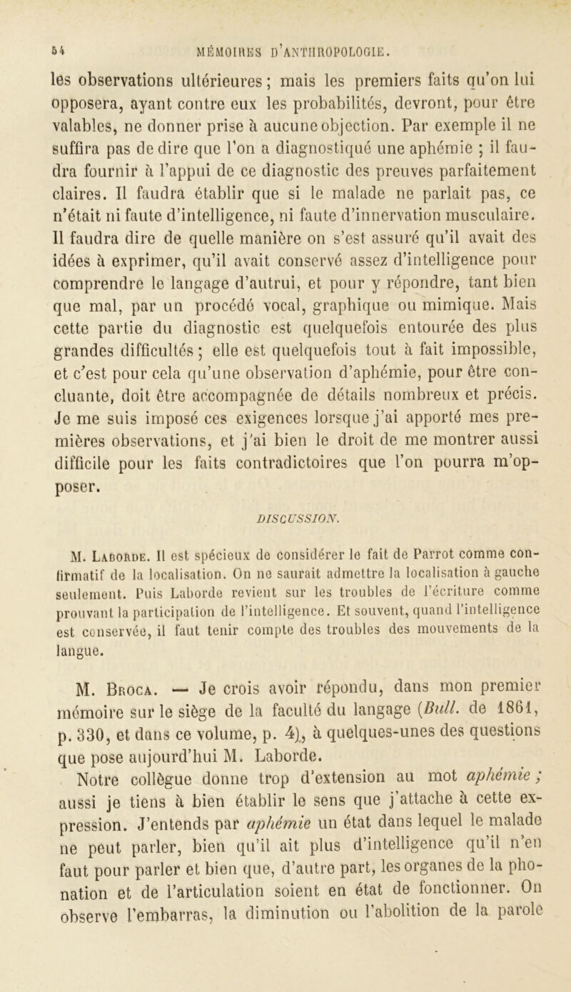 les observations ultérieures ; mais les premiers faits qu’on lui opposera, ayant contre eux les probabilités, devront, pour être valables, ne donner prise à aucune objection. Par exemple il ne suffira pas de dire que l’on a diagnostiqué une aphémie ; il fau- dra fournir à l’appui de ce diagnostic des preuves parfaitement claires. Il faudra établir que si le malade ne parlait pas, ce n’était ni faute d’intelligence, ni faute d’innervation musculaire. 11 faudra dire de quelle manière on s’est assuré qu’il avait des idées à exprimer, qu’il avait conservé assez d’intelligence pour comprendre le langage d’autrui, et pour y répondre, tant bien que mal, par un procédé vocal, graphique ou mimique. Mais cette partie du diagnostic est quelquefois entourée des plus grandes difficultés ; elle est quelquefois tout à fait impossible, et c’est pour cela qu’une observation d’aphémie, pour être con- cluante, doit être accompagnée de détails nombreux et précis. Je me suis imposé ces exigences lorsque j’ai apporté mes pre- mières observations, et j'ai bien le droit de me montrer aussi difficile pour les faits contradictoires que l’on pourra m’op- poser. DISCUSSION. M. Laborde. Il est spécieux de considérer le fait de Parrot comme con- lirmatif de la localisation. On ne saurait admettre la localisation à gauche seulement. Puis Laborde revient sur les troubles de l’écriture comme prouvant la participation de l’intelligence. Et souvent, quand l’intelligence est conservée, il faut tenir compte des troubles des mouvements de la langue. M. Broca. — Je crois avoir répondu, dans mon premier mémoire sur le siège de la faculté du langage [Bull, de 1861, p. 330, et dans ce volume, p. 4), à quelques-unes des questions que pose aujourd’hui M. Laborde. Notre collègue donne trop d’extension au mot aphémie ; aussi je tiens à bien établir le sens que j’attache à cette ex- pression. J’entends par aphémie un état dans lequel le malade ne peut parler, bien qu’il ait plus d’intelligence qu’il n’en faut pour parler et bien que, d’autre part, les organes de la pho- nation et de l’articulation soient en état de fonctionner. On observe l’embarras, la diminution ou l’abolition de la parole