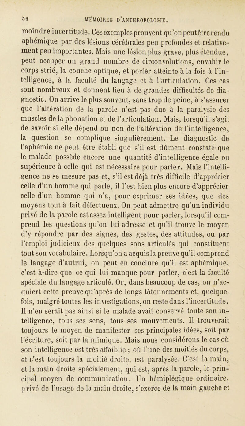 moindre incertitude. Gesexemplesprouvent qu’on peutêtrerendu aphémique par des lésions cérébrales peu profondes et relative- ment peu importantes. Mais une lésion plus grave, plus étendue, peut occuper un grand nombre de circonvolutions, envahir le corps strié, la couche optique, et porter atteinte à la fois à l’in- telligence, à la faculté du langage et à l’articulation. Ces cas sont nombreux et donnent lieu à de grandes difficultés de dia- gnostic. On arrive le plus souvent, sans trop de peine, à s’assurer que l’altération de la parole n’est pas due à la paralysie des muscles de la phonation et de l’articulation. Mais, lorsqu’il s’agit de savoir si elle dépend ou non de l’altération de l’intelligence, la question se complique singulièrement. Le diagnostic de l’aphémie ne peut être établi que s’il est dûment constaté-que le malade possède encore une quantité d’intelligence égale ou supérieure à celle qui est nécessaire pour parler. Mais l’intelli- gence ne se mesure pas et, s’il est déjà très difficile d’apprécier celle d’un homme qui parle, il l’est bien plus encore d’apprécier celle d’un homme qui n’a, pour exprimer ses idées, que des moyens tout à fait défectueux. On peut admettre qu’un individu privé de la parole est assez intelligent pour parler, lorsqu’il com- prend les questions qu’on lui adresse et qu’il trouve le moyen d’y répondre par des signes, des gestes, des attitudes, ou par l’emploi judicieux des quelques sons articulés qui constituent tout son vocabulaire. Lorsqu’on a acquis la preuve qu’il comprend le langage d’autrui, on peut en conclure qu’il est aphémique, c’est-à-dire que ce qui lui manque pour parler, c’est la faculté spéciale du langage articulé. Or, dans beaucoup de cas, on n’ac- quiert cette preuve qu’après de longs tâtonnements et, quelque- fois, malgré toutes les investigations, on reste dans l’incertitude. 11 n’en serait pas ainsi si le malade avait conservé toute son in- telligence, tous ses sens, tous ses mouvements. Il trouverait toujours le moyen de manifester ses principales idées, soit par l’écriture, soit par la mimique. Mais nous considérons le cas où son intelligence est très affaiblie ; où l’une des moitiés du corps, et c’est toujours la moitié droite, est paralysée. C’est la main, et la main droite spécialement, qui est, après la parole, le prin- cipal moyen de communication. Un hémiplégique ordinaire, privé de l’usage de la main droite, s’exerce de la main gauche et