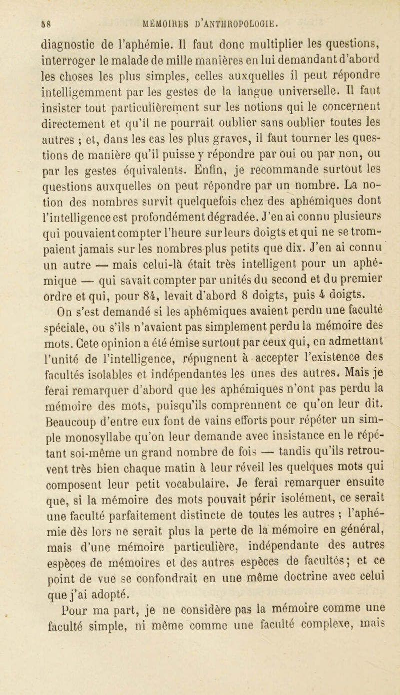 diagnostic de l’aphéraie. Il faut donc multiplier les questions, interroger le malade de mille manières en lui demandant d’abord les choses les plus simples, celles auxquelles il peut répondre intelligemment par les gestes de la langue universelle. Il faut insister tout particulièrement sur les notions qui le concernent directement et qu’il ne pourrait oublier sans oublier toutes les autres ; et, dans les cas les plus graves, il faut tourner les ques- tions de manière qu’il puisse y répondre par oui ou par non, ou par les gestes équivalents. Enfin, je recommande surtout les questions auxquelles on peut répondre par un nombre. La no- tion des nombres survit quelquefois chez des aphémiques dont l’intelligence est profondément dégradée. J’en ai connu plusieurs qui pouvaient compter l’heure sur leurs doigts et qui ne se trom- paient jamais sur les nombres plus petits que dix. J’en ai connu un autre — mais celui-là était très intelligent pour un aphé- mique — qui savait compter par unités du second et du premier ordre et qui, pour 84, levait d’abord 8 doigts, puis 4 doigts. On s’est demandé si les aphémiques avaient perdu une faculté spéciale, ou s’ils n’avaient pas simplement perdu la mémoire des mots. Gete opinion a été émise surtout par ceux qui, en admettant l’unité de l’intelligence, répugnent à accepter l’existence des facultés isolables et indépendantes les unes des autres. Mais je ferai remarquer d’abord que les aphémiques n’ont pas perdu la mémoire des mots, puisqu’ils comprennent ce qu’on leur dit. Beaucoup d’entre eux font de vains efforts pour répéter un sim- ple monosyllabe qu’on leur demande avec insistance en le répé- tant soi-même un grand nombre de fois — tandis qu’ils retrou- vent très bien chaque matin à leur réveil les quelques mots qui composent leur petit vocabulaire. Je ferai remarquer ensuite que, si la mémoire des mots pouvait périr isolément, ce serait une faculté parfaitement distincte de toutes les autres ; l’aphé- mie dès lors ne serait plus la perte de la mémoire en général, mais d’une mémoire particulière, indépendante des autres espèces de mémoires et des autres espèces de facultés ; et ce point de vue se confondrait en une même doctrine avec celui que j’ai adopté. Pour ma part, je ne considère pas la mémoire comme une faculté simple, ni même comme une faculté complexe, mais