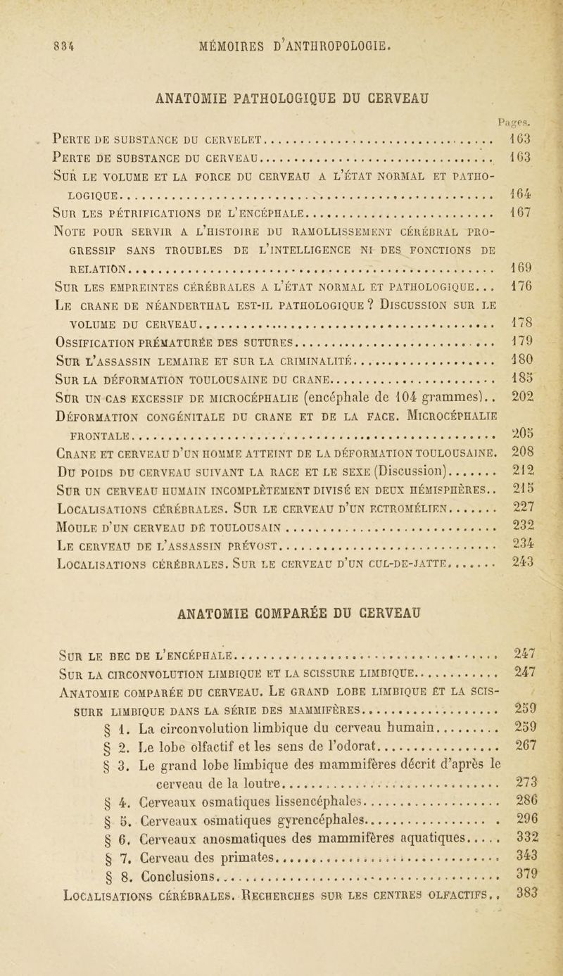 ANATOMIE PATHOLOGIQUE DU CERVEAU Pages. PERTE DE SUBSTANCE DU CERVELET 103 Perte de substance du cerveau 103 Sur le volume et la force du cerveau a l’état normal et patho- logique 164 Sur les pétrifications de l’encéphale 167 Note pour servir a l’histoire du ramollissement cérébral pro- gressif SANS TROUBLES DE L’iNTELLIGENCE NI DES FONCTIONS DE RELATION 169 Sur les empreintes cérébrales a l’état normal et pathologique. .. 176 Le CRANE DE NÉANDERTHAL EST-IL PATHOLOGIQUE? DISCUSSION SUR LE VOLUME DU CERVEAU 178 Ossification prématurée des sutures ... 179 Sur l’assassin lemaire et sur la criminalité 480 Sur la déformation toulousaine du crâne 185 Sur un cas excessif de microcéphalie (encéphale de 104 grammes).. 202 Déformation congénitale du crâne et de la face. Microcéphalie frontale 205 Crâne et cerveau d’un homme atteint de la déformation toulousaine. 208 Du poids du cerveau suivant la race et le sexe (Discussion) 212 Sur un cerveau humain incomplètement divisé en deux hémisphères.. 215 Localisations cérébrales. Sur le cerveau d’un ectromélien 227 Moule d’un cerveau dé toulousain 232 Le cerveau de l’assassin prévost 234 Localisations cérébrales. Sur le cerveau d’un cul-de-jatte 243 ANATOMIE COMPARÉE DU CERVEAU Sur le bec de l’encéphale 247 Sur la circonvolution limbique et la scissure limbique 247 Anatomie comparée du cerveau. Le grand lobe limbique et la scis- sure limbique dans la série des mammifères.. 259 § 1. La circonvolution limbique du cerveau humain 259 § 2. Le lobe olfactif et les sens de l’odorat 267 § 3. Le grand lobe limbique des mammifères décrit d’après le cerveau de la loutre 273 § 4. Cerveaux osmatiques lissencéphales 286 § 5. Cerveaux osmatiques gyrencéphales 296 § 6. Cerveaux anosmatiques des mammifères aquatiques 332 § 7. Cerveau des primates 343 § 8. Conclusions 379 Localisations cérébrales. Recherches sur les centres olfactifs., 383