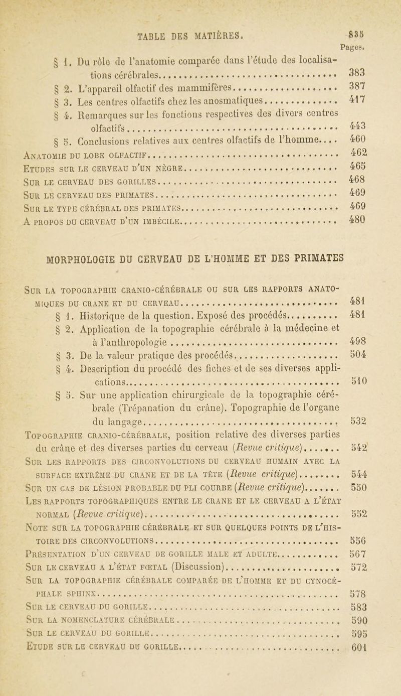 Pages. § i. Du rôle de l’anatomie comparée dans l’étude des localisa- tions cérébrales 383 § 2. L’appareil olfactif des mammifères 387 § 3. Les centres olfactifs chez les anosmatiques 417 § 4. Remarques sur les fonctions respectives des divers centres olfactifs 443 § 3. Conclusions relatives aux centres olfactifs de l’homme.... 400 Anatomie du lobe olfactif 462 Etudes sur le cerveau d'un nègre 465 Sur le cerveau des gorilles 468 Sur le cerveau des primates 469 Sur le type cérébral des primates 469 A propos du cerveau d’un imbécile 480 MORPHOLOGIE DU CERVEAU DE L’HOMME ET DES PRIMATES Sur la topographie cranio-cérébrale ou sur les rapports anato- miques DU CRANE ET DU CERVEAU 481 § 1. Historique de la question. Exposé des procédés 481 § 2. Application de la topographie cérébrale à la médecine et à l’anthropologie 498 § 3. De la valeur pratique des procédés 504 § 4. Description du procédé des fiches et de ses diverses appli- cations 510 § 3. Sur une application chirurgicale de la topographie céré- brale (Trépanation du crâne). Topographie de l’organe du langage 532 Topographie cranio-cérébrale, position relative des diverses parties du crâne et des diverses parties du cerveau [Revue critique) 542 Sur les rapports des circonvolutions du cerveau humain avec la surface extrême du crane et de la tête (Revue critique) 544 Sur un cas de lésion probable du pli courbe (Revue critique) 550 Les rapports topographiques entre le crâne et le cerveau a l’état normal (Revue critique) 552 Note sur la topographie cérébrale et sur quelques points de l'his- toire des circonvolutions 556 Présentation d’un cerveau de gorille male et adulte 567 Sur le cerveau a l’état fœtal (Discussion) 572 Sur la topographie cérébrale comparée de l’homme et du cynocé- phale sphinx 578 Sur le cerveau du gorille 583 Sur la nomenclature cérébrale 590 Sur le cerveau du gorille 595 Etude sur le cerveau du gorille 601