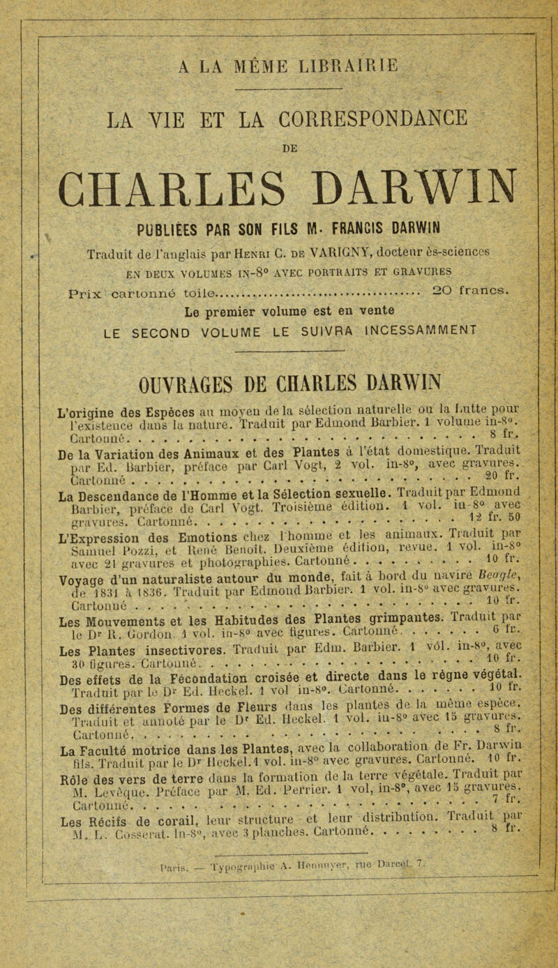 A LA MÊME LIBRAIRIE LA YIE ET LA CORRESPONDANCE DE CHARLES DARWIN PUBLIÉES PAR SON FILS M- FRANCIS DARWIN Traduit de l’anglais par Henri C. de VARIGNY, docteur ès-sciences EN DEUX VOLUMES IN-8° AVEC PORTRAITS ET GRAVURES Prix cartonné toile —O francs. Le premier volume est en vente LE SECOND VOLUME LE SUIVRA 1NCESSAMMENT OUVRAGES DE CIIARLES DARWIN L’origine des Espèces au moyeu delà sélection naturelle ou la Lutte pour l’existence dans la nature. Traduit par Edmond Barbier. 1 \oIume in-6°. Cartonné 8 *r* De la Variation des Animaux et des Plantes à l’état domestique. Traduit par Ed. Barbier, préface par Cari Vogt, 2 vol. in-8°, avec gravures. Cartonné Ir. La Descendance de l’Homme et la Sélection sexuelle. Traduit par Edmond Barbier, préface de Cari Vogt. Troisième édition. 1 vol. m 8° avec gravures. Cartonné ir. 50 L’Expression des Emotions chez l'homme et les animaux. Tiaduit pai Samuel Pozzi, et ltené Benoît. Deuxième édition, revue. 1 \ol. m-8° avec 21 gravures et photographies. Cartonné • • 10 tl>* Voyage d’un naturaliste autour du monde, fait à bord du navire Beugle, de 1831 à 1836. Traduit par Edmond Barbier. 1 vol. in-8u avec gravures. Cartonné . . . u. Les Mouvements et les Habitudes des Plantes grimpantes. Traduit par le Dr B. Cordon. 1 vol. in-8® avec figures. Cartonné . 6 te. Les Plantes insectivores. Traduit par Edm. Barbier. 1 vol. m-8°, avec 30 ligures. Cartonné * ’ . . ’ Des effets de la Fécondation croisée et directe dans le règne végétal. Traduit par le D1' Ed. Heckel. 1 vol in-8®. Cartonné • 10 ir. Des différentes Formes de Fleurs dans les plantes de la même espece. Traduit et annoté par le Dr Ed. Heckel. 1 vol. m-8° avec lo gumnes. Cartonné. . . 1 * La Faculté motrice dans les Plantes, avec la collaboration de Fr. Darwin fils. Traduit par le Dr Heckel. 1 vol. in-8° avec gravures. Cartonue. 10 tr. Rôle des vers de terre dans la formation de la terre végétale. Traduit par JM. Levêquc. Préface par JM. Ed. Perrier. 1 vol, in-8°, avec la gravâtes. Cartonné Les Récifs de corail, leur structure et leur distribution. Traduit par JM. L. Cosserat. ln-8°, avec 3 planches. Cartonné 8 11 * Pari*». — Typographie A. Hnnrmver, me Darcel. 7.