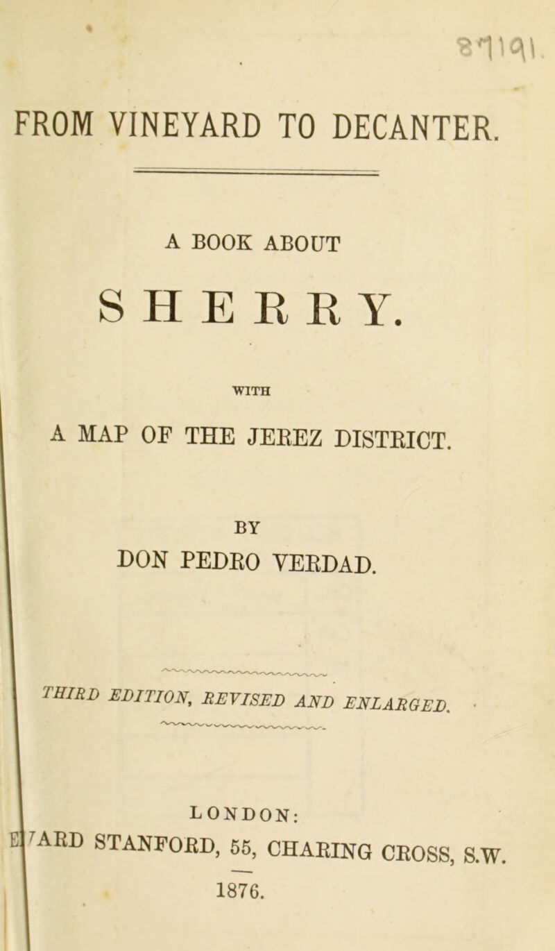 sim FROM VINEYARD TO DECANTER. A BOOK ABOUT SHERRY. WITH A MAP OF THE JEKEZ HISTKICT. BY HON PEHKO YEBHAH. third edition, revised and enlarged. LONDON: ABD STANFORD, 55, CHAFING CROSS, S.W. 1876.
