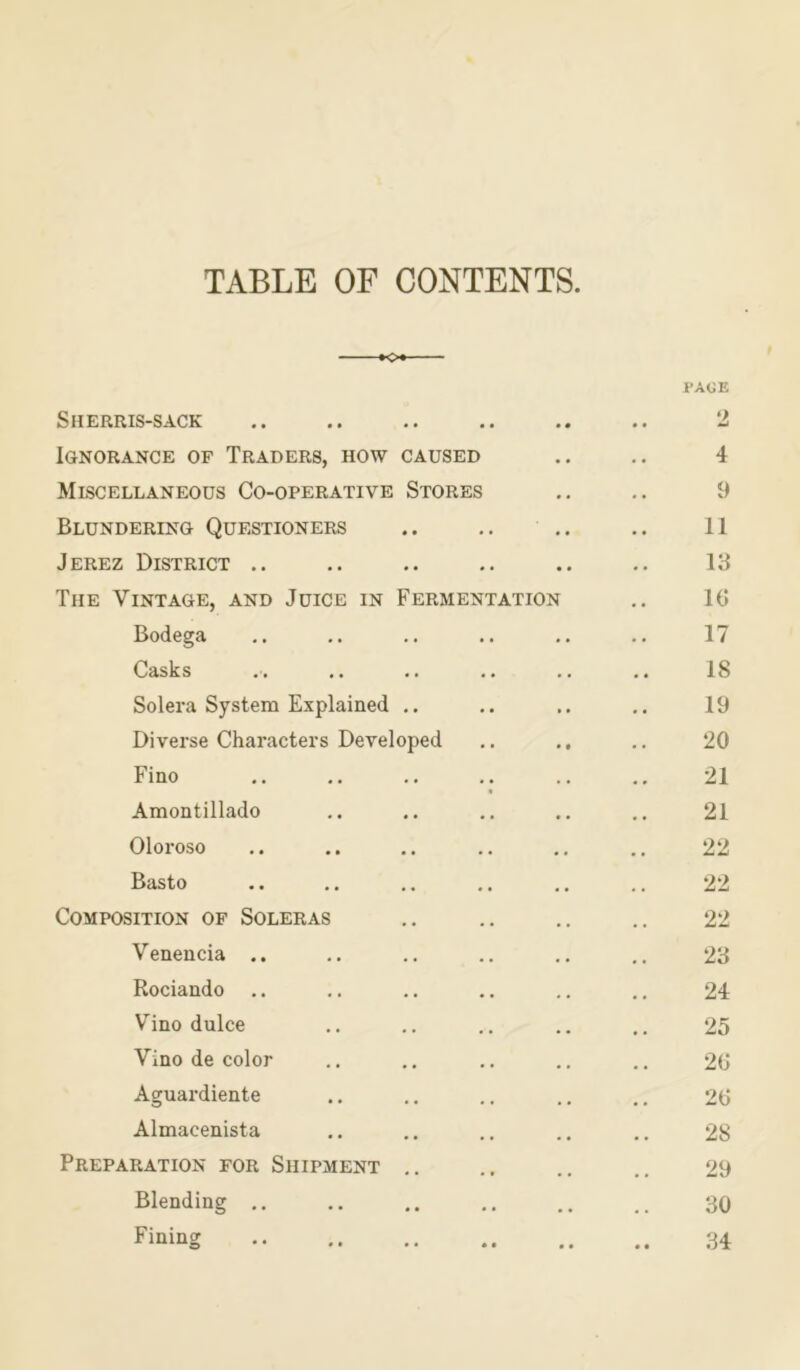 TABLE OF CONTENTS K>« PAGE Sherris-sack .. .. .. .. .. .. 2 Ignorance of Traders, how caused .. .. 4 Miscellaneous Co-operative Stores .. .. 9 Blundering Questioners .. .. .. .. II Jerez District .. .. .. .. .. .. 13 The Vintage, and Juice in Fermentation .. 16 Bodega .. .. .. .. .. .. 17 Casks .. .. .. .. .. .. 18 Solera System Explained .. .. .. .. 19 Diverse Characters Developed .. .. 20 Fino .. .. .. .. .. .. 21 Amontillado .. .. .. .. .. 21 Oloroso .. .. .. .. .. .. 22 Basto .. .. .. .. .. .. 22 Composition of Soleras .. .. .. .. 22 Venencia .. .. .. .. .. .. 23 Rociando .. .. .. .. .. .. 24 Vino dulce .. .. .. .. 25 Vino de color .. .. .. .. .. 26 Aguardiente .. .. .. .. .. 26 Almacenista .. .. .. .. .. 28 Preparation for Shipment .. .. 29 Blending 30 Fining 34