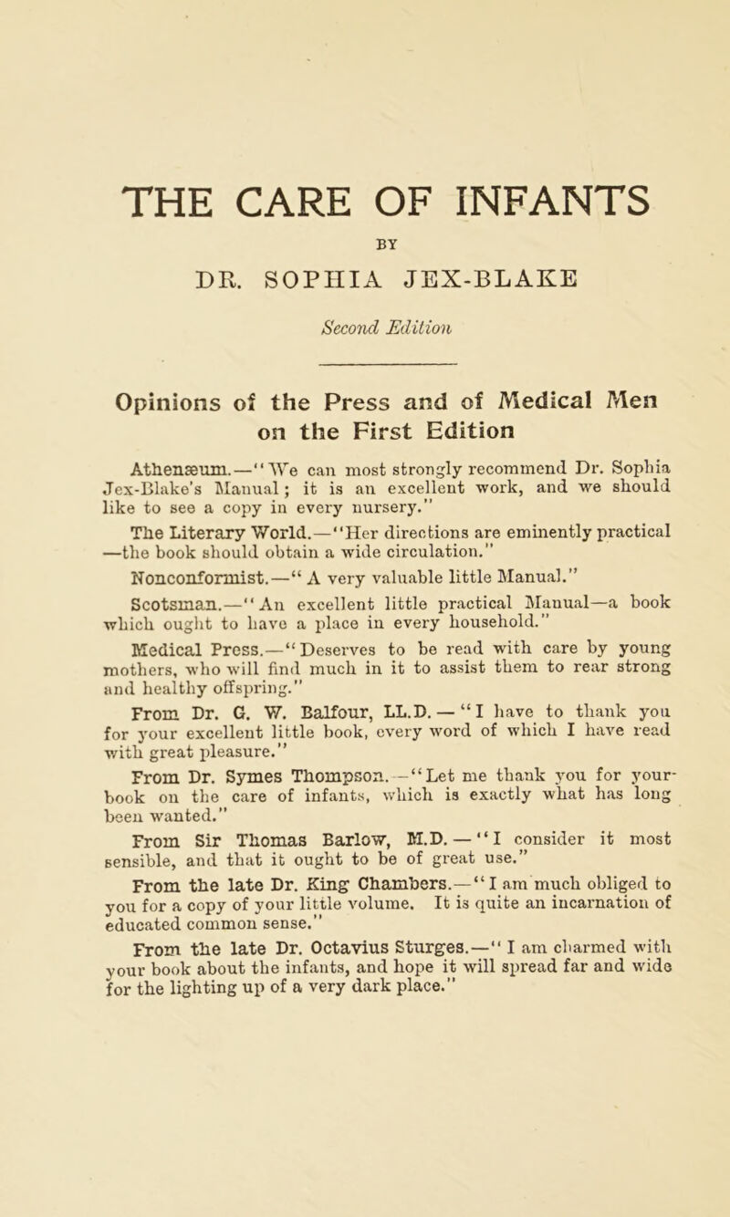 THE CARE OF INFANTS BY DR. SOPHIA JEX-BLAKE Second Edition Opinions of the Press and of Medical Men on the First Edition Athenseum.—“We can most strongly recommend Dr. Sophia Jex-Blake’s Manual; it is an excellent work, and we should like to see a copy in every nursery.” The Literary World.—“Her directions are eminently practical —the book should obtain a wide circulation.” Nonconformist.—“ A very valuable little Manual.” Scotsman.—“An excellent little practical Manual—a book which ought to have a place in every household.” Medical Press.—“Deserves to be read with care by young mothers, who will hnil much in it to assist them to rear strong and healthy offspring.” From Dr. G. W. Balfour, LL.D. — “I have to thank you for your excellent little book, every word of which I have read with great pleasure.” From Dr. Symes Thompson.--“Let me thank you for your- book on the care of infants, which is exactly what has long been wanted.” From Sir Thomas Barlow, M.D. — “I consider it most sensible, and that it ought to be of great use.” From the late Dr. King Chambers.—“I am much obliged to you for a copy of your little volume. It is quite an incarnation of educated common sense.” From the late Dr. Octavius Sturges.—“ I am charmed with your book about the infants, and hope it will spread far and wide for the lighting up of a very dark place.