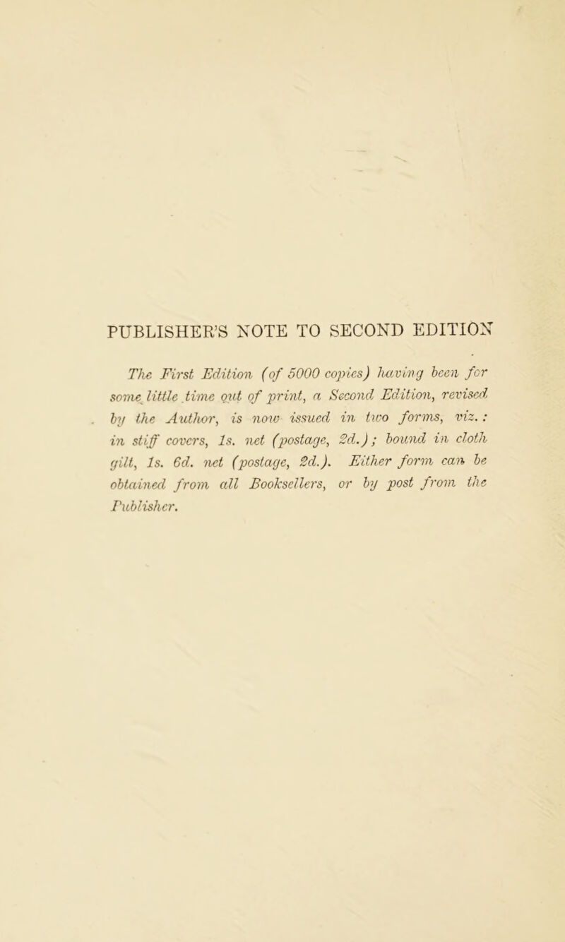 PUBLISHER’S NOTE TO SECOND EDITION The First Edition (of 5000 copies) hciving been for somefittle time out of print, a Second. Edition, revised, by the Author, is noio issued in two forms, viz,: in stiff covers, Is. net (postage, 2d.); bound in cloth gilt, Is. 6d. net (postage, 2d.). Either form can be obtained from all Booksellers, or by post from the Eublishcr.