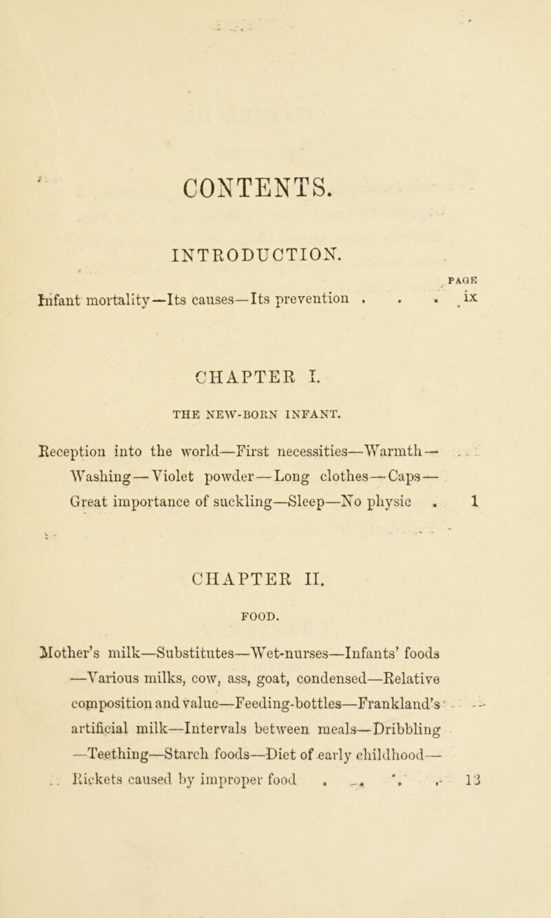 CONTENTS. INTRODUCTION. Infant mortality—Its causes—Its prevention paqk CHAPTER I. THE NEW-BOKN INFANT. Keceptioii into the world—First necessities—Warmth— Washing—Violet powder—Long clothes—Caps — Great importance of suckling—Sleep—No physic . 1 CHAPTER II. FOOD. Mother’s milk—Substitutes—Wet-nurses—Infants’ foods —Various milks, cow, ass, goat, condensed—Relative corn position and value—Feeding-bottles—Frankland’s - - - artificial milk—Intervals between meals—Dribbling —Teething—Starch foods—Diet of early childhood— .. Rickets caused by improper food . Ti