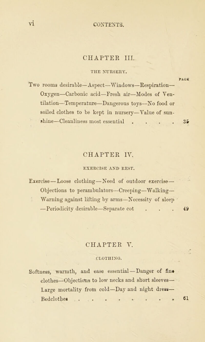 CHAPTER in. THE KURSEUY. PAOS Two rooms desirable—Aspect—Windows—Respiration— Oxygen—Carbonic acid—Fresh air—Modes of Ven- tilation—Temperature—Dangerous toys—No food or soiled clothes to be kept in nursery—Value of sun- shine—Cleanliness most essential . ... 2» CHAPTER IV. EXERCISE AND REST. Exercise — Loose clothing—Need of outdoor exercise— Objections to perambulators—-Creeping—Walking— AVarning against lifting by arms—Necessity of sleep ' — Periodicity desirable—Separate cot ... 49 CHAPTER V. CLOTHINQ. Softness, warmth, and ease essential — Danger of fin* clothes—Objecticms to low necks and short sleeves— Large mortality from cold—Day and night dress— Bedclothes ........ 61