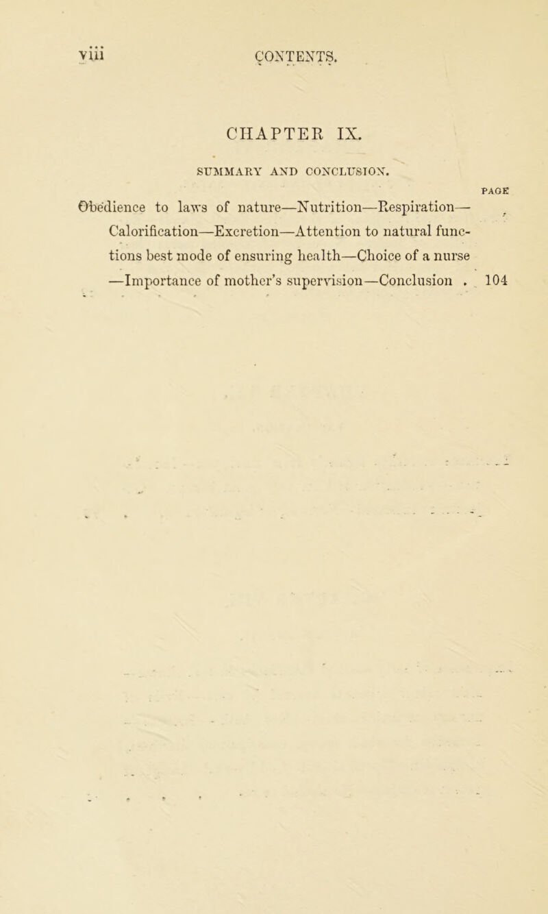 YUl CONTEXTS. CHAPTER IX. SUMMARY AND CONCLUSIOX. PAGE Obedience to laws of nature—Xutrition—Respiration— Calorification—Excretion—Attention to natural func- tions best mode of ensuring health—Choice of a nurse —Importance of mother’s supervision—Conclusion . 104