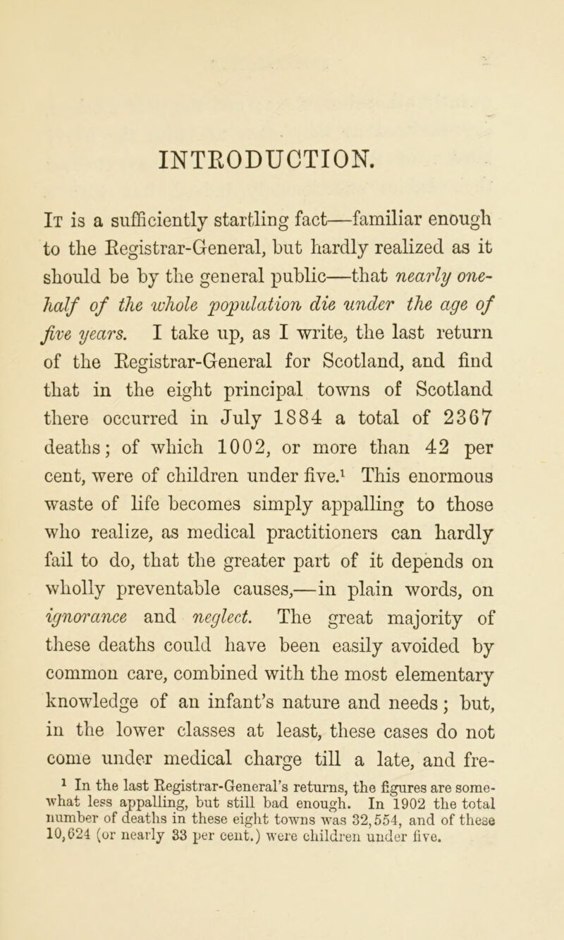 INTRODUCTION. It is a sufficiently startling fact—familiar enough to the Registrar-General, but hardly realized as it should be by the general public—that nearly one- half of the whole 'population die under the age of five years. I take up, as I write, the last return of the Registrar-General for Scotland, and find that in the eight principal towns of Scotland there occurred in July 1884 a total of 2367 deaths; of which 1002, or more than 42 per cent, were of children under five! This enormous waste of life becomes simply appalling to those who realize, as medical practitioners can hardly fail to do, that the greater part of it depends on wholly preventable causes,—in plain words, on ignorance and neglect. The great majority of these deaths could have been easily avoided by common care, combined with the most elementary knowledge of an infant’s nature and needs; but, in the lower classes at least, these cases do not come under medical charge till a late, and fre- ^ In the last Registrar-General’s returns, the figures are some- what less appalling, but still bad enough. In 1902 the total number of deaths in these eight towns was 32,554, and of these 10,624 (or nearly 33 per cent.) were children under five.