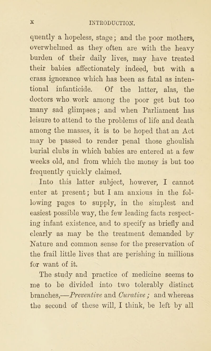 quently a hopeless, stage; and the poor mothers, overwhelmed as they often are with the heavy burden of their daily lives, may have treated their babies affectionately indeed, but with a crass ignorance which has been as fatal as inten- tional infanticide. Of the latter, alas, the doctors who work among the poor get but too many sad glimpses; and when Parliament has leisure to attend to the problems of life and death among the masses, it is to be hoped that an Act may be passed to render penal those ghoulish burial clubs in which babies are entered at a few weeks old, and from which the money is but too frequently quickly claimed. Into this latter subject, however, I cannot enter at present; but I am anxious in the fol- lowing pages to supply, in the simplest and easiest possible way, the few leading facts respect- ing infant existence, and to specify as briefly and clearly as may be the treatment demanded by Nature and common sense for the preservation of the frail little lives that are perisliing in millions for want of it. The study and practice of medicine seems to me to be divided into tw’o tolerably distinct branches,—Preventive and Curative; and whereas the second of these will, I think, be left by all