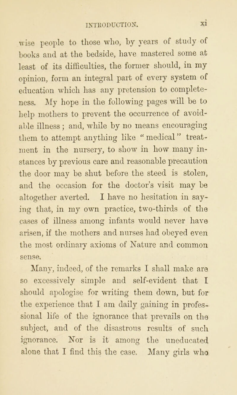 wise people to tliose who, by years of study of books and at the bedside, have mastered some at least of its difficulties, the former should, in my opinion, form an integral part of every system of education which has any pretension to complete- ness. My hope in the following pages will be to help mothers to prevent the occurrence of avoid- able illness ; and, while by no means encouraging them to attempt anything like “ medical ” treat- ment in the nursery, to show in how many in- stances by previous care and reasonable precaution the door mav be shut before the steed is stolen, %/ and the occasion for the doctor’s visit may be altogether averted. I have no hesitation in say- ing that, in my own practice, two-thirds of the cases of illness among infants would never have arisen, if the mothers and nurses had obeyed even the most ordinary axioms of Nature and common sense. Many, indeed, of the remarks I shall make are so excessively simple and self-evident that I should apologise for writing them down, but for the experience that I am daily gaining in profes- sional life of the ignorance that prevails on the subject, and of the disastrous results of such ignorance. Nor is it among the uneducated alone that I find this the case. Many girls who